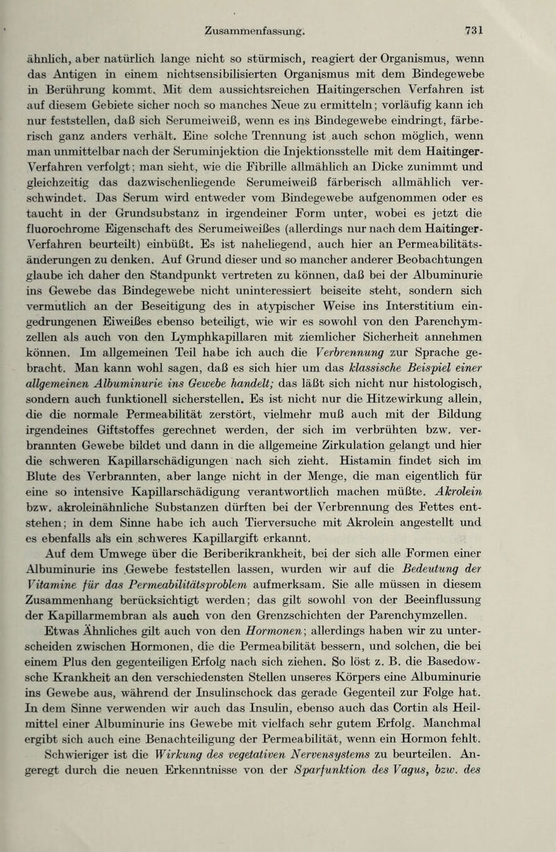 ähnlich, aber natürlich lange nicht so stürmisch, reagiert der Organismus, wenn das Antigen in einem nichtsensibilisierten Organismus mit dem Bindegewebe in Berührung kommt-. Mit dem aussichtsreichen Haitmgerschen Verfahren ist auf diesem Gebiete sicher noch so manches Neue zu ermitteln; vorläufig kann ich nur feststellen, daß sich Serumeiweiß, wenn es ins Bmdegewebe eindringt, färbe- risch ganz anders verhält. Eine solche Trennung ist auch schon möglich, wenn man unmittelbar nach der Seruminjektion die Injektionsstelle mit dem Haitinger- Verfahren verfolgt; man sieht, wie die Fibrille allmählich an Dicke zunimmt und gleichzeitig das dazwischenliegende Serumeiweiß färberisch allmählich ver- schwindet. Das Serum wird entweder vom Bindegewebe aufgenommen oder es taucht in der Grundsubstanz in irgendeiner Form unter, wobei es jetzt die fluorochrome Eigenschaft des Serumeiweißes (allerdings nur nach dem Haitinger- Verfahren beurteilt) embüßt. Es ist nahehegend, auch hier an Permeabilitäts- änderungen zu denken. Auf Grund dieser und so mancher anderer Beobachtungen glaube ich daher den Standpunkt vertreten zu können, daß bei der Albuminurie ins Gewebe das Bindegewebe nicht uninteressiert beiseite steht, sondern sich vermutlich an der Beseitigung des in atypischer Weise ins Interstitium ein- gedrungenen Eiweißes ebenso beteiligt, wie wir es sowohl von den Parenchym- zellen als auch von den Lymphkapillaren mit ziemlicher Sicherheit annehmen können. Im allgemeinen Teil habe ich auch die Verbrennung zur Sprache ge- bracht. Man kann wohl sagen, daß es sich hier um das klassische Beispiel einer allgemeinen Albuminurie ins Gewebe handelt; das läßt sich nicht nur histologisch, sondern auch funktionell sicherstellen. Es ist nicht nur die Hitzewirkung allein, die die normale Permeabilität zerstört, vielmehr muß auch mit der Bildung irgendeines Giftstoffes gerechnet werden, der sich im verbrühten bzw. ver- brannten Gewebe bildet und dann in die allgemeine Zirkulation gelangt und hier die schweren Kapillarschädigungen nach sich zieht. Histamin findet sich im Blute des Verbrannten, aber lange nicht in der Menge, die man eigentlich für eine so intensive Kapillarschädigung verantwortlich machen müßte. Akrolein bzw. akroleinähnliche Substanzen dürften bei der Verbrennung des Fettes ent- stehen; in dem Sinne habe ich auch Tierversuche mit Akrolein angestellt und es ebenfalls als ein schweres Kapillargift erkannt. Auf dem Umwege über die Beriberikrankheit, bei der sich alle Formen einer Albuminurie ins Gewebe feststellen lassen, wurden wir auf die Bedeutung der Vitamine für das Permeabilitätsproblem aufmerksam. Sie alle müssen in diesem Zusammenhang berücksichtigt werden; das gilt sowohl von der Beeinflussung der Kapillarmembran als auch von den Grenzschichten der Parenchymzellen. Etwas Ähnliches gilt auch von den Hormonen; allerdings haben wir zu unter- scheiden zwischen Hormonen, die die Permeabilität bessern, und solchen, die bei einem Plus den gegenteiligen Erfolg nach sich ziehen. So löst z. B. die Basedow- sche Krankheit an den verschiedensten Stellen unseres Körpers eine Albuminurie ins Gewebe aus, während der Insulinschock das gerade Gegenteil zur Folge hat. In dem Sinne verwenden wir auch das Insulin, ebenso auch das Cortin als Heil- mittel einer Albuminurie ins Gewebe mit vielfach sehr gutem Erfolg. Manchmal ergibt sich auch eine Benachteiligung der Permeabilität, wenn ein Hormon fehlt. Schwieriger ist die Wirkung des vegetativen Nervensystems zu beurteilen. An- geregt durch die neuen Erkenntnisse von der Sparfunktion des Vagus, bzw. des