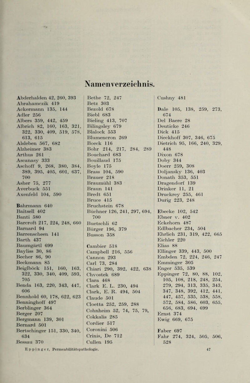 Namenverzeichnis Abderhalden 42, 260, 393 Abrahamczik 419 Ackermann 135, 144 Adler 256 Albers 359, 442, 459 Albrich 82, 160, 163, 321, 322, 330, 409, 519, 578, 613, 615 Aisleben 567, 682 Alzheimer 383 Arthus 261 Ascanasy 333 Aschoff 9, 268, 380, 384, 389, 395, 405, 601, 637, 700 Asher 75, 277 Averbuck 551 Axenfeld 104, 590 Bahrmann 640 Baitsell 402 Banti 580 Barcroft 217, 224, 248, 660 Barnard 94 Barrenscheen 141 Barth 437 Baumgärtl 699 Bayliss 30, 86 Becher 86, 90 Beckmann 85 Beiglböck 151, 160, 163, 322, 330, 340, 409, 593, 705 Benda 163, 220, 343, 447, 606 Bennhold 60, 178, 622, 623 Benninghoff 497 Berblinger 364 Berger 207 Bergmann 139, 301 Bernard 501 Bertschinger 151, 330, 340, 634 Bessau 370 Bethe 72, 247 Betz 303 Bezold 678 Biebl 683 Bieling 413, 707 Bilingsley 679 Blalock 553 Blumencron 269 Boeck 116 Bohr 214, 217, 284, 289 Bouchard 683 Bouillaud 175 Boyle 175 Brass 104, 590 Brauer 218 Braumühl 383 Braun 141 Bredt 651 Bruce 415 Bruchstein 678 Büchner 126, 241, 297, 694, 700 Buetschli 62 Bürger 196, 379 Busson 358 Cambier 518 Campbell 216, 556 Cannon 293 Carl 73, 284 Chiari 290, 392, 422, 638 Chvostek 689 Clara 468 Clark E. L. 230, 494 Clark, E. R. 494, 504 Claude 501 Cloetta 252, 259, 288 Cohnheim 52, 74, 75, 79, Cokkalis 285 Cordier 517 Coronini 506 Crinis, De 712 Cullen 195 Cushny 481 Dale 105, 138, 259, 273, 674 Del Baere 28 Deuticke 246 Dick 415 Dieckhoff 307, 346, 675 Dietrich 95, 166, 240, 329, 448 Dixon 678 Doby 344 Doerr 259, 308 Doljansky 136, 403 Donath 353, 551 Dragendorf 139 Drinker 11, 21 Druckrey 255, 461 Durig 223, 248 Ebecke 102, 542 Ebner v. 402 Eckehorn 487 Edlbacher 234, 504 Ehrlich 231, 319, 422, 665 Eichler 220 Elias 88 Ellinger 339, 443, 500 Embden 72, 224, 246, 247 Emminger 305 Enger 535, 539 Eppinger 72, 80, 88, 102, 105, 108, 218, 248, 254, 279, 294, 313, 335, 343, 347, 348, 392, 412, 441, 447, 457, 535, 538, 558, 572, 584, 586, 603, 655, 656, 683, 694, 699 Ernst 374 Ewig 669, 675 Faber 697 Fahr 274, 324, 505, 506, 528 Eppinger, Permeabilitätspathologie. 47