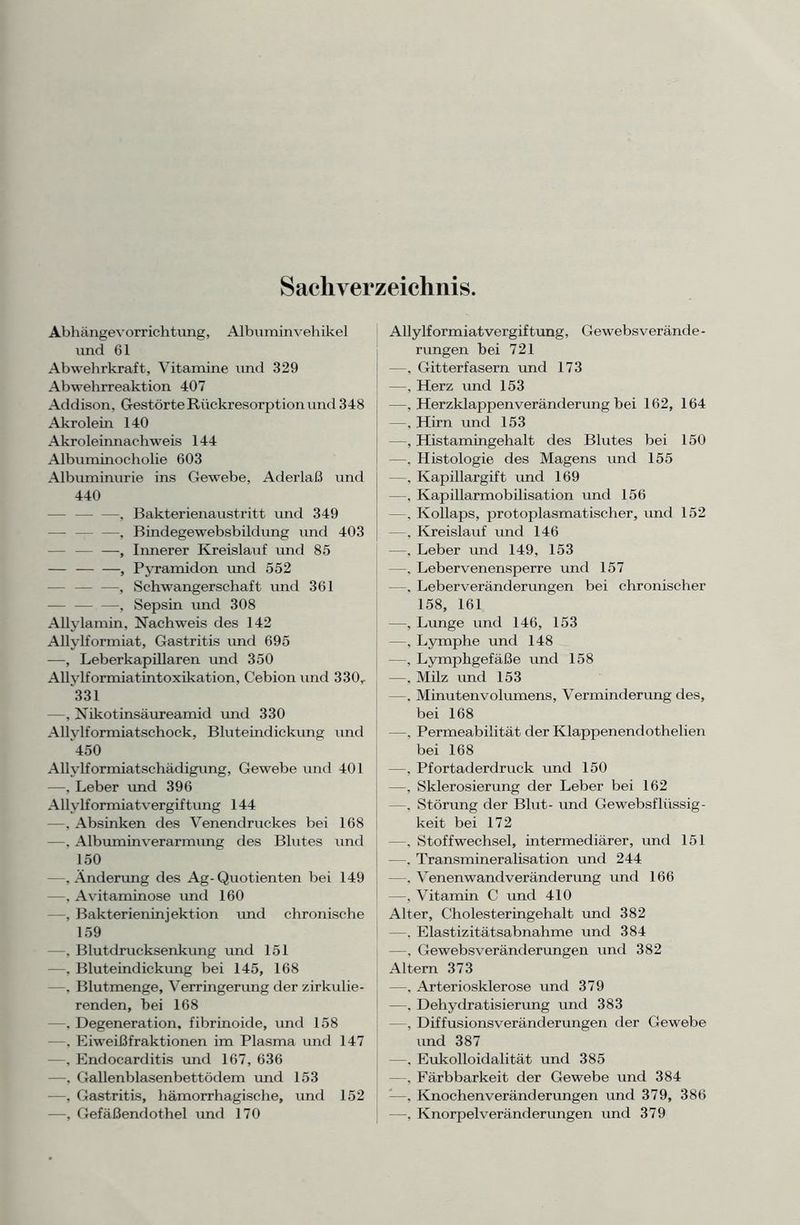 Sachverzeichnis. Abhängevorrichtung, Albuminvehikel und 61 Abwehrkraft, Vitamine und 329 Abwehrreaktion 407 Addison, Gestörte Rückresorption und 348 Akrolein 140 Akroleinnachweis 144 Albuminocholie 603 Albuminurie ins Gewebe, Aderlaß und 440 —, Bakterienaustritt und 349 —, Bindegewebsbildung und 403 , Innerer Kreislauf und 85 — , Pyramidon und 552 —, Schwangerschaft und 361 — — —, Sepsin und 308 Allylamin, Nachweis des 142 Allylformiat, Gastritis und 695 —, Leberkapillaren und 350 Allvlformiatintoxikation, Cebion und 330r 331 —, Nikotinsäureamid und 330 Allylformiatschock, Bluteindickung und 450 Allvlformiatschädigung, Gewebe und 401 —, Leber und 396 Allylformiatvergiftung 144 —, Absinken des Venendruckes bei 168 —, Albuminverarmung des Blutes und 150 —, Änderung des Ag-Quotienten bei 149 —. Avitaminose und 160 —, Bakterieninjektion und chronische 159 —, Blutdrucksenkung und 151 —. Bluteindickung bei 145, 168 —. Blutmenge, Verringerung der zirkulie- renden, bei 168 —, Degeneration, fibrinoide, und 158 —, Eiweißfraktionen im Plasma und 147 —, Endocarditis und 167, 636 —, Gallenblasenbettödem und 153 —, Gastritis, hämorrhagische, und 152 •—, Gefäßendothel und 170 Allylformiatvergiftung, Gewebsverände- rungen bei 721 —, Gitterfasern und 173 —, Herz und 153 —, Herzklappen Veränderung bei 162, 164 —, Hirn und 153 —, Histamingehalt des Blutes bei 150 —, Histologie des Magens und 155 —, Kapillargift und 169 —, Kapillarmobilisation und 156 —, Kollaps, protoplasmatischer, und 152 —, Kreislauf und 146 —. Leber und 149, 153 —. Lebervenensperre und 157 —. Leber Veränderungen bei chronischer 158, 161 —, Lunge und 146, 153 —, Lymphe und 148 —, Lymphgefäße und 158 —, Milz und 153 —. Minutenvolumens, Verminderung des, bei 168 —. Permeabilität der Klappenendothelien bei 168 —, Pfortaderdruck und 150 —, Sklerosierung der Leber bei 162 —. Störung der Blut- und Gewebsflüssig- keit bei 172 —. Stoffwechsel, intermediärer, und 151 —. Transmineralisation und 244 —. Venenwandveränderung und 166 —, Vitamin C und 410 Alter, Cholesteringehalt und 382 —. Elastizitätsabnahme und 384 —, Gewebsveränderungen und 382 Altern 373 —, Arteriosklerose und 379 —, Dehydratisierung und 383 —, Diffusionsveränderungen der Gewebe und 387 —. Eukolloidalität und 385 —, Färbbarkeit der Gewebe und 384 —. Knochenveränderungen und 379, 386 —. Knorpelveränderungen und 379