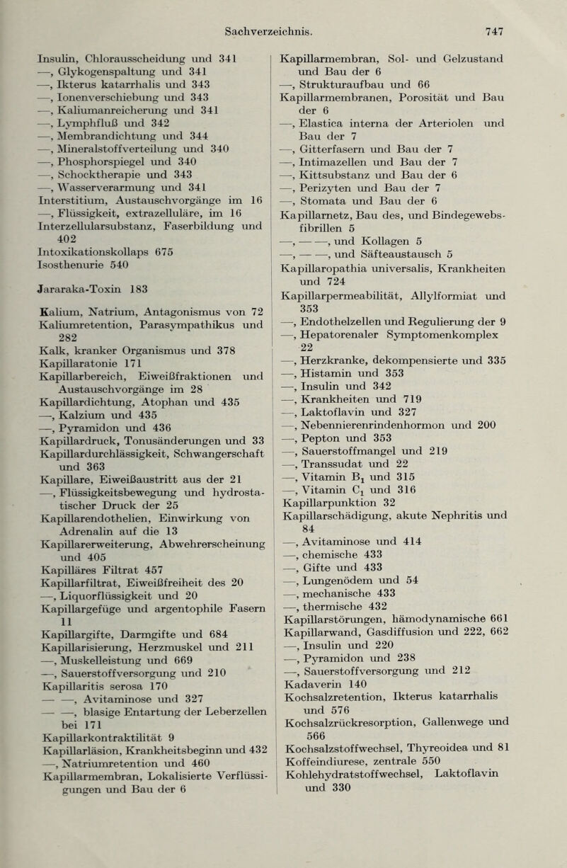 Insulin, Chlorausscheidung und 341 -—, Glykogenspaltung und 341 —, Ikterus katarrhalis und 343 —, Ionenverschiebung und 343 —, Kaliumanreicherung und 341 —, Lymphfluß und 342 —, Membrandichtung und 344 —, Mineralstoffverteilung und 340 —, Phosphorspiegel und 340 —, Schocktherapie und 343 —, Wasserverarmung und 341 Interstitium, Austauschvorgänge im 16 —, Flüssigkeit, extrazelluläre, im 16 Interzellularsubstanz, Faserbildung und 402 Intoxikationskollaps 675 Isosthenurie 540 Jararaka-Toxin 183 Kalium, Natrium, Antagonismus von 72 Kaliumretention, Parasympathikus und 282 Kalk, kranker Organismus und 378 Kapillaratonie 171 Kapillarbereich, Eiweißfraktionen und Austauschvorgänge im 28 Kapillardichtung, Atophan und 435 —, Kalzium rmd 435 —, Pyramidon und 436 Kapillardruck, Tonusänderungen und 33 Kapillardurchlässigkeit, Schwangerschaft und 363 Kapillare, Eiweißaustritt aus der 21 —, Flüssigkeitsbewegung und hydrosta- tischer Druck der 25 Kapillarendothelien, Einwirkung von Adrenalin auf die 13 Kapillarerweiterung, Abwehrerscheinung rmd 405 Kapilläres Filtrat 457 Kapillarfiltrat, Eiweißfreiheit des 20 —, Liquorflüssigkeit und 20 Kapillargefüge und argentophile Fasern 11 Kapillargifte, Darmgifte und 684 Kapillarisierung, Herzmuskel rmd 211 —, Muskelleistung und 669 —, Sauerstoff Versorgung und 210 Kapillaritis serosa 170 — —, Avitaminose und 327 — —, blasige Entartung der Leberzellen bei 171 Kapillarkontraktilität 9 Kapillarläsion, Krankheitsbeginn und 432 —, Natriumretention und 460 Kapillarmembran, Lokalisierte Verflüssi- gungen und Bau der 6 Kapillarmembran, Sol- und Gelzustand und Bau der 6 —, Strukturaufbau und 66 Kapillarmembranen, Porosität und Bau der 6 —, Elastica interna der Arteriolen und Bau der 7 —, Gitterfasern und Bau der 7 —, Intimazellen und Bau der 7 —, Kittsubstanz rmd Bau der 6 —, Perizyten rmd Bau der 7 —, Stomata und Barr der 6 Kapillarnetz, Bau des, rmd Bindegewebs- fibrillen 5 —, , rmd Kollagen 5 —, — •—, und Säfteaustausch 5 Kapillaropathia universalis, Krankheiten und 724 Kapillarpermeabilität, Allylformiat rmd 353 —■, Endothelzellen rmd Regulierung der 9 | —, Hepatorenaler Symptomenkomplex 22 —, Herzkranke, dekompensierte rmd 335 —, Histamin rmd 353 —•, Insulin und 342 —, Krankheiten rmd 719 —, Laktoflavin und 327 —, Nebennierenrindenhormon rmd 200 —, Pepton rmd 353 —, Sauerstoffmangel und 219 —, Transsudat rmd 22 —, Vitamin Bt rmd 315 —, Vitamin Cx und 316 Kapillarpunktion 32 Kapillarschädigung, akute Nephritis rmd 84 —, Avitaminose rmd 414 —, chemische 433 —, Gifte rmd 433 —, Lungenödem rmd 54 ; —, mechanische 433 —, thermische 432 Kapillarstörungen, hämodynamische 661 Kapillarwand, Gasdiffusion rmd 222, 662 —, Insulin rmd 220 —, Pyramidon und 238 —, Sauerstoffversorgung rmd 212 Kadaverin 140 Kochsalzretention, Ikterus katarrhalis rmd 576 Kochsalzrückresorption, Gallenwege rmd 566 Kochsalzstoffwechsel, Thyreoidea rmd 81 Koffeindiurese, zentrale 550 Kohlehydratstoffwechsel, Laktof lav in und 330