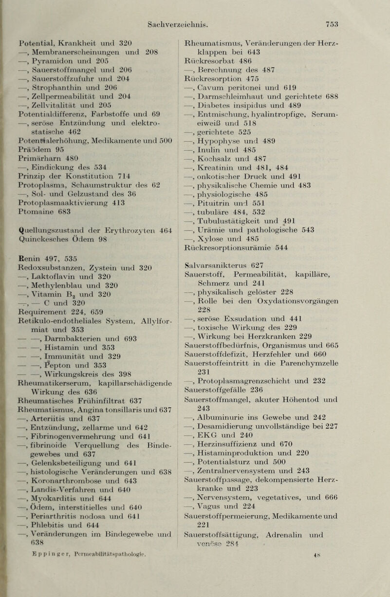 Potential, Krankheit und 320 —, Membranerscheinungen und 208 —, Pyramidon und 205 —, Sauerstoffmangel und 200 —, Sauerstoffzufuhr und 204 —, Strophanthin und 206 —, Zellpermeabilität und 204 —, Zellvitalität und 205 Potentialdifferenz, Farbstoffe und 69 —, seröse Entzündung und elektro- statische 462 Potentialerhöhung, Medikamente und 500 Präödem 95 Primärharn 480 —, Eindickung des 534 Prinzip der Konstitution 714 Protoplasma, Schaumstruktur des 62 —, Sol- und Gelzustand des 36 Protoplasmaaktivierung 413 Ptomaine 683 Quellungszustand der Erythrozyten 464 Quinckesches Ödem 98 Benin 497, 535 Redoxsubstanzen, Zystein Und 320 —, Laktoflavin und 320 —, Methylenblau und 320 —, Vitamin B2 und 320 — — C und 320 Requirement 224, 659 Retikulo-endotheliales System, Allylfor- miat und 353 — —, Darmbakterien und 693 — —, Histamin und 353 — —, Immunität und 329 — —, Pepton und 353 —, Wirkungskreis des 398 Rheumatikerserum, kapillarschädigende Wirkung des 636 Rheumatisches Frühinfiltrat 637 Rheumatismus, Angina tonsillaris und 637 —, Arteriitis und 637 —, Entzündung, zellarme und 642 —•, Fibrinogenvermehrung und 641 —, fibrinoide Verquellung des Binde- gewebes imd 637 —, Gelenksbeteiligung und 641 —, histologische Veränderungen und 638 —, Koronarthrombose und 643 —, Landis-Verfahren und 640 —, Myokarditis und 644 —, Ödem, interstitielles und 640 —, Periarthritis nodosa und 641 —, Phlebitis und 644 —, Veränderungen im Bindegewebe und 638 Rheumatismus, Veränderungen der Herz- klappen bei 643 Rückresorbat 486 —, Berechnung des 487 Rückresorjction 475 —, Cavum peritonei und 619 —, Darmschleimhaut und gerichtete 688 —, Diabetes insipidus und 489 —, Entmischung, hyalintropfige, Serum- eiweiß und 518 —, gerichtete 525 —, Hypophyse und 489 —, Inulin und 485 —, Kochsalz und 487 —, Kreatinin und 481, 484 —, onkotischer Druck und 491 —, physikalische Chemie und 483 —, physiologische 485 —, Pituitrin und 551 —, tubuläre 484, 532 —, Tubulustätigkeit und 491 —, Urämie und pathologische 543 —, Xylose und 485 Rückresorptionsurämie 544 Salvarsanikterus 627 Sauerstoff, Permeabilität, kapilläre, Schmerz und 241 —, physikalisch gelöster 228 —, Rolle bei den Oxydationsvorgängen 228 —, seröse Exsudation und 441 —, toxische Wirkung des 229 —, Wirkung bei Herzkranken 229 Sauerstoffbedürfnis, Organismus und 665 Sauerstoffdefizit, Herzfehler und 660 Sauerstoffeintritt in die Parenchymzelle 231 —, Protoplasmagrenzschicht und 232 Sauerstoffgefälle 236 Sauerstoffmangel, akuter Höhentod und 243 —, Albuminurie ins Gewebe und 242 —, Desamidierung unvollständige bei 227 —, EKG und 240 —, Herzinsuffizienz und 670 —, Histaminproduktion und 220 —, Potentialsturz und 500 —, Zentralnervensystem und 243 Sauerstoffpassage, dekompensierte Herz- kranke und 223 —, Nervensystem, vegetatives, und 666 —, Vagus und 224 Sauerstoffpermeierung, Medikamente und 221 Sauerstoffsättigung, Adrenalin und venöse 284 E p p i n g c r, Permeabilität spat hologie. 18