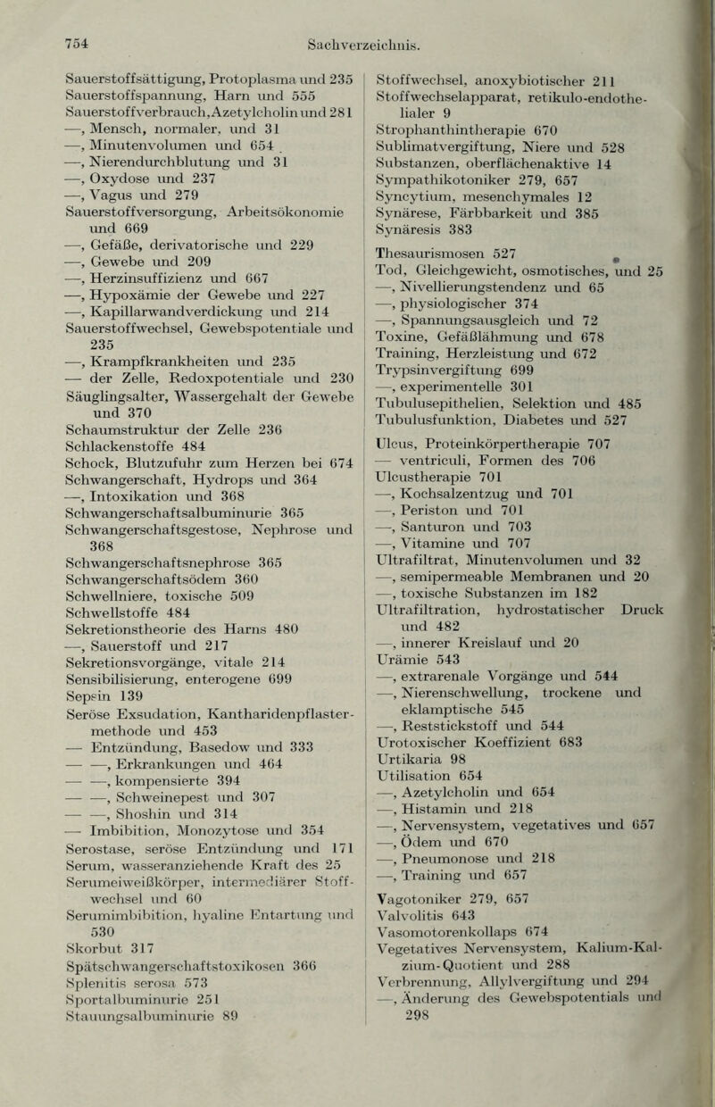 Sauerstoffsättigung, Protoplasma und 235 Sauerstoffspannung, Harn und 555 Sauerstof fverbrauch, Azetylcholin und 281 —, Mensch, normaler, und 31 —, Minutenvolumen und 654 —, Nierendurchblutung und 31 —, Oxydose und 237 —, Vagus und 279 Sauerstoffversorgung, Arbeitsökonomie imd 669 —, Gefäße, derivatorische und 229 —, Gewebe und 209 —, Herzinsuffizienz und 667 —, Hypoxämie der Gewebe und 227 —, Kapillarwandverdickung und 214 Sauerstoffwechsel, Gewebspotentiale und 235 —, Krampfkrankheiten und 235 — der Zelle, Redoxpotentiale und 230 Säuglingsalter, Wassergehalt der Gewebe und 370 Schaumstruktur der Zelle 236 Schlackenstoffe 484 Schock, Blutzufuhr zum Herzen bei 674 Schwangerschaft, Hydrops und 364 —, Intoxikation und 368 Schwangerschaftsalbuminurie 365 Schwangerschaftsgestose, Nephrose und 368 Schwangerschaftsnephrose 365 Schwangerschaftsödem 360 Schwellniere, toxische 509 Schwellstoffe 484 Sekretionstheorie des Harns 480 —, Sauerstoff und 217 Sekretionsvorgänge, vitale 214 Sensibilisierung, enterogene 699 Sepsin 139 Seröse Exsudation, Kantharidenpflaster- methode und 453 — Entzündung, Basedow und 333 — —, Erkrankungen und 464 — —, kompensierte 394 — —, Schweinepest und 307 — —, Shoshin und 314 — Imbibition, Monozytose und 354 Serostase, seröse Entzündung und 171 Serum, wasseranziehende Kraft des 25 Serumeiweißkörper, intermediärer Stoff- wechsel und 60 Serumimbibition, hyaline Entartung und 530 Skorbut 317 Spätschwangerschaftstoxikosen 366 Splenitis serosa 573 Sportalbuminurie 251 Stauungsalbuminurie 89 Stoffwechsel, anoxybiotisclier 211 Stoffwechselapparat, retikulo-endothe- lialer 9 Strophanthintherapie 670 Sublimatvergiftung, Niere und 528 Substanzen, oberflächenaktive 14 Sympathikotoniker 279, 657 Syncytium, mesenchymales 12 Synärese, Färbbarkeit und 385 Synäresis 383 Thesaurismosen 527 ^ Tod, Gleichgewicht, osmotisches, und 25 —, Nivellierungstendenz und 65 —, physiologischer 374 —, Spannungsausgleich und 72 Toxine, Gefäßlähmung und 678 Training, Herzleistung und 672 Trypsinvergiftung 699 —, experimentelle 301 Tubulusepithelien, Selektion und 485 Tubulusfunktion, Diabetes und 527 Ulcus, Proteinkörpertherapie 707 — ventriculi, Formen des 706 Ulcustherapie 701 —, Kochsalzentzug und 701 —, Periston und 701 —, Santuron und 703 —, Vitamine und 707 Ultrafiltrat, Minutenvolumen und 32 —, semipermeable Membranen und 20 —, toxische Substanzen im 182 Ultrafiltration, hydrostatischer Druck und 482 —, innerer Kreislauf und 20 Urämie 543 —, extrarenale Vorgänge und 544 —, Nierenschwellung, trockene und eklamptische 545 —, Reststickstoff und 544 Urotoxischer Koeffizient 683 Urtikaria 98 Utilisation 654 —, Azetylcholin und 654 —, Histamin und 218 —, Nervensystem, vegetatives und 657 —, Ödem und 670 —, Pneumonose und 218 -—, Training und 657 Vagotoniker 279, 657 Valvolitis 643 Vasomotorenkollaps 674 Vegetatives Nervensystem, Kalium-Kal- zium-Quotient und 288 Verbrennung, Allylvergiftung und 294 —, Änderung des Gewebspotentials und 298