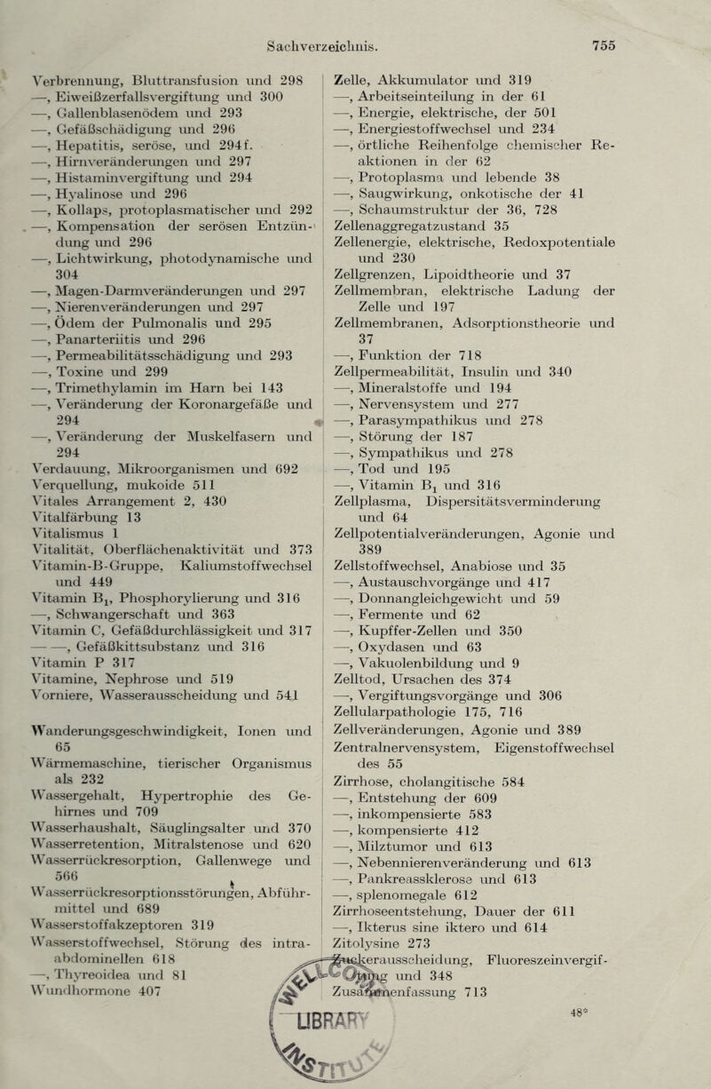 Verbrennung, Bluttransfusion und 298 —, Eiweißzerfallsvergiftung und 300 —Gallenblasenödem imd 293 —, Gefäßschädigung und 296 —, Hepatitis, seröse, und 294f. —, Hirnveränderungen und 297 —, Histamin Vergiftung und 294 —, Hyalinose und 296 —, Kollaps, protoplasmatischer und 292 —, Kompensation der serösen Entzün- dung und 296 —, Lichtwirkung, photodynamische und 304 —, Magen-Darmveränderungen und 297 —, Nieren Veränderungen und 297 —, Ödem der Pulmonalis und 295 —, Panarteriitis und 296 —, Permeabilitätsschädigung und 293 —, Toxine und 299 —, Trimethylamin im Harn bei 143 —, Veränderung der Koronargefäße und 294 —, Veränderung der Muskelfasern und 294 Verdauung, Mikroorganismen und 692 Verquellung, mukoide 511 Vitales Arrangement 2, 430 Vitalfärbung 13 Vitalismus 1 Vitalität, Oberflächenaktivität und 373 Vitamin-B-Gruppe, Kaliumstoffwechsel imd 449 Vitamin B1, Phosphorylierung und 316 —, Schwangerschaft und 363 Vitamin C, Gefäßdurchlässigkeit und 317 —, Gefäßkittsubstanz und 316 Vitamin P 317 Vitamine, Nephrose imd 519 Vorniere, Wasserausscheidung und 541 Wanderungsgeschwindigkeit, Ionen und 65 Wärmemaschine, tierischer Organismus Zelle, Akkumulator und 319 —, Arbeitseinteilung in der 61 —, Energie, elektrische, der 501 —, Energiestoffwechsel und 234 —, örtliche Reihenfolge chemischer Re- aktionen in der 62 -—, Protoplasma und lebende 38 —■, Saugwirkung, onkotische der 41 —■, Schaumstruktur der 36, 728 Zellenaggregatzustand 35 Zellenergie, elektrische, Redoxpotentiale und 230 Zellgrenzen, Lipoidtheorie und 37 Zellmembran, elektrische Ladung der Zelle und 197 Zellmembranen, Adsorptionstheorie und 37 —, Funktion der 718 Zellpermeabilität, Insulin und 340 —, Mineralstoffe und 194 —, Nervensystem und 277 —, Parasympathikus und 278 —, Störung der 187 —, Sympathikus und 278 —, Tod und 195 —, Vitamin Bj und 316 Zellplasma, Dispersitätsverminderung und 64 Zellpotentialveränderungen, Agonie und 389 Zellstoffwechsel, Anabiose und 35 —, Austauschvorgänge und 417 —, Donnangleichgewicht und 59 —, Fermente und 62 —■, Kupffer-Zellen und 350 —-, Oxydasen und 63 —, Vakuolenbildung und 9 Zelltod, Ursachen des 374 —, Vergiftimgsvorgänge und 306 Zellularpathologie 175, 716 Zellveränderungen, Agonie und 389 Zentralnervensystem, Eigenstoffwechsel des 55 als 232 Wassergehalt, Hypertrophie des Ge- hirnes und 709 Wasserhaushalt, Säuglingsalter und 370 Wasserretention, Mitralstenose imd 620 Wasserrückresorption, Gallenwege und 566 Wasserruckresorptionsstörungen, Abführ- mittel und 689 Wasserstoffakzeptoren 319 Wasserstoffwechsel, Störung des intra- abdominellen 618 —, Thyreoidea und 81 Wundhormone 407 Zirrhose, cholangitische 584 —, Entstehung der 609 —, inkompensierte 583 —, kompensierte 412 —, Milztumor und 613 —, Nebennierenveränderung und 613 —, Pankreassklerose und 613 —, splenomegale 612 Zirrhoseentstehung, Dauer der 611 —, Ikterus sine iktero und 614 Zitolysine 273 erausscheid ung, Fluoreszeinvergif - ; und 348 Zusammenfassung 713 ~UBRÄ^ 48®