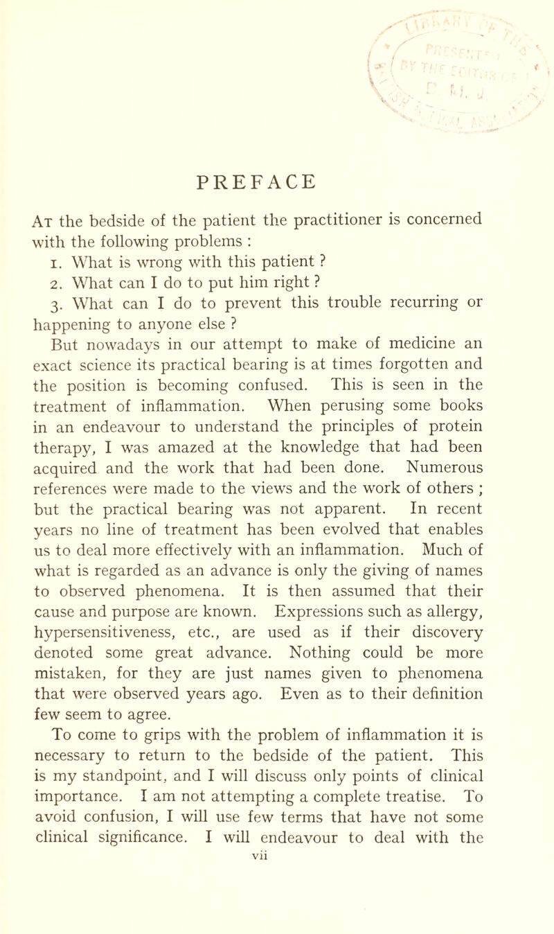 PREFACE At the bedside of the patient the practitioner is concerned with the following problems : 1. What is wrong with this patient ? 2. What can I do to put him right ? 3. What can I do to prevent this trouble recurring or happening to anyone else ? But nowadays in our attempt to make of medicine an exact science its practical bearing is at times forgotten and the position is becoming confused. This is seen in the treatment of inflammation. When perusing some books in an endeavour to understand the principles of protein therapy, I was amazed at the knowledge that had been acquired and the work that had been done. Numerous references were made to the views and the work of others ; but the practical bearing was not apparent. In recent years no line of treatment has been evolved that enables us to deal more effectively with an inflammation. Much of what is regarded as an advance is only the giving of names to observed phenomena. It is then assumed that their cause and purpose are known. Expressions such as allergy, hypersensitiveness, etc., are used as if their discovery denoted some great advance. Nothing could be more mistaken, for they are just names given to phenomena that were observed years ago. Even as to their definition few seem to agree. To come to grips with the problem of inflammation it is necessary to return to the bedside of the patient. This is my standpoint, and I will discuss only points of clinical importance. I am not attempting a complete treatise. To avoid confusion, I will use few terms that have not some clinical significance. I will endeavour to deal with the