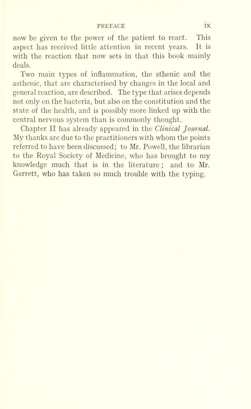 now be given to the power of the patient to react. This aspect has received little attention in recent years. It is with the reaction that now sets in that this book mainly deals. Two main types of inflammation, the sthenic and the asthenic, that are characterised by changes in the local and general reaction, are described. The type that arises depends not only on the bacteria, but also on the constitution and the state of the health, and is possibly more linked up with the central nervous system than is commonly thought. Chapter II has already appeared in the Clinical Journal. My thanks are due to the practitioners with whom the points referred to have been discussed; to Mr. Powell, the librarian to the Royal Society of Medicine, who has brought to my knowledge much that is in the literature ; and to Mr. Garrett, who has taken so much trouble with the typing.