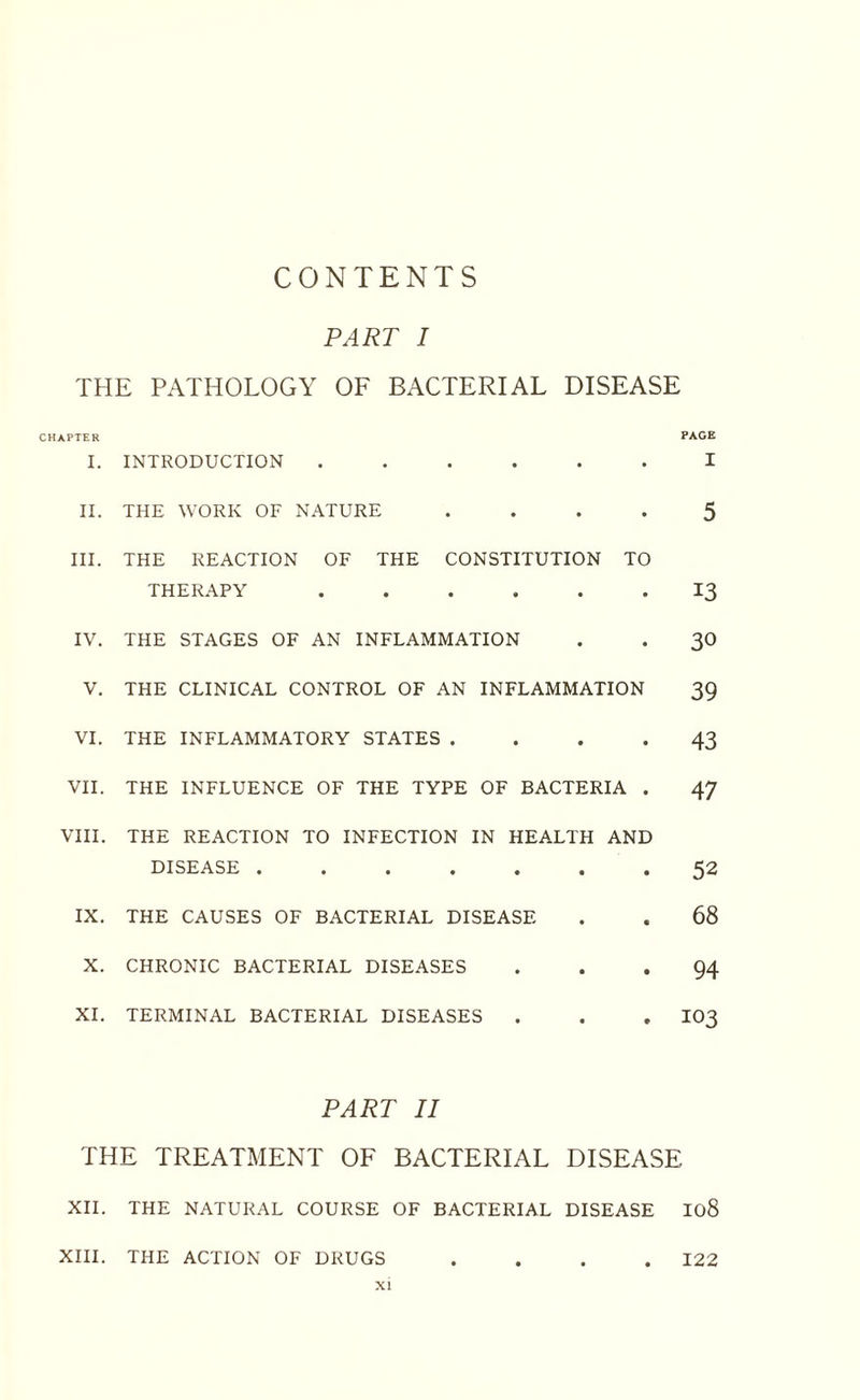 CONTENTS PART I THE PATHOLOGY OF BACTERIAL DISEASE CHAPTER PAGE I. INTRODUCTION ...... I II. THE WORK OF NATURE .... 5 III. THE REACTION OF THE CONSTITUTION TO THERAPY ...... 13 IV. THE STAGES OF AN INFLAMMATION . . 30 V. THE CLINICAL CONTROL OF AN INFLAMMATION 39 VI. THE INFLAMMATORY STATES .... 43 VII. THE INFLUENCE OF THE TYPE OF BACTERIA . 47 VIII. THE REACTION TO INFECTION IN HEALTH AND DISEASE.52 IX. THE CAUSES OF BACTERIAL DISEASE . . 68 X. CHRONIC BACTERIAL DISEASES ... 94 XI. TERMINAL BACTERIAL DISEASES . . . IO3 PART II THE TREATMENT OF BACTERIAL DISEASE XII. THE NATURAL COURSE OF BACTERIAL DISEASE 108 XIII. THE ACTION OF DRUGS .... 122