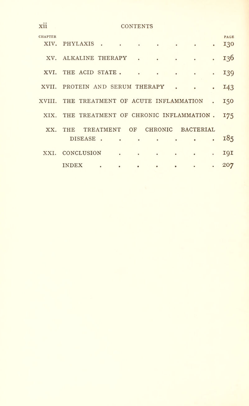 CHAPTER PAGE XIV. PHYLAXIS ....... I30 XV. ALKALINE THERAPY ..... I36 XVI. THE ACID STATE.I39 XVII. PROTEIN AND SERUM THERAPY . . . I43 XVIII. THE TREATMENT OF ACUTE INFLAMMATION . 15O XIX. THE TREATMENT OF CHRONIC INFLAMMATION . 175 XX. THE TREATMENT OF CHRONIC BACTERIAL DISEASE.185 XXI. CONCLUSION ...... igi 207 INDEX