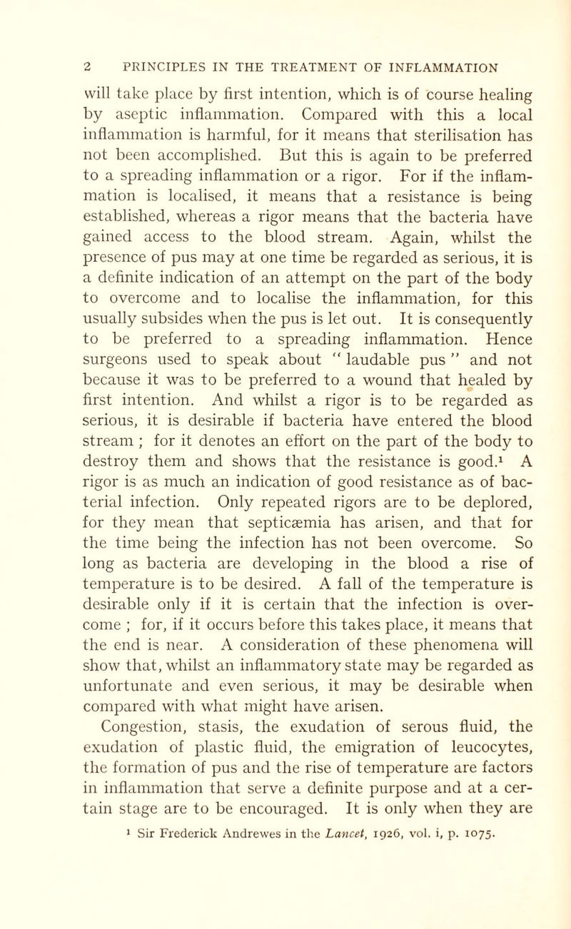 will take place by first intention, which is of course healing by aseptic inflammation. Compared with this a local inflammation is harmful, for it means that sterilisation has not been accomplished. But this is again to be preferred to a spreading inflammation or a rigor. For if the inflam¬ mation is localised, it means that a resistance is being established, whereas a rigor means that the bacteria have gained access to the blood stream. Again, whilst the presence of pus may at one time be regarded as serious, it is a definite indication of an attempt on the part of the body to overcome and to localise the inflammation, for this usually subsides when the pus is let out. It is consequently to be preferred to a spreading inflammation. Flence surgeons used to speak about “ laudable pus ” and not because it was to be preferred to a wound that healed by first intention. And whilst a rigor is to be regarded as serious, it is desirable if bacteria have entered the blood stream ; for it denotes an effort on the part of the body to destroy them and shows that the resistance is good.1 A rigor is as much an indication of good resistance as of bac¬ terial infection. Only repeated rigors are to be deplored, for they mean that septicaemia has arisen, and that for the time being the infection has not been overcome. So long as bacteria are developing in the blood a rise of temperature is to be desired. A fall of the temperature is desirable only if it is certain that the infection is over¬ come ; for, if it occurs before this takes place, it means that the end is near. A consideration of these phenomena will show that, whilst an inflammatory state may be regarded as unfortunate and even serious, it may be desirable when compared with what might have arisen. Congestion, stasis, the exudation of serous fluid, the exudation of plastic fluid, the emigration of leucocytes, the formation of pus and the rise of temperature are factors in inflammation that serve a definite purpose and at a cer¬ tain stage are to be encouraged. It is only when they are 1 Sir Frederick Andrewes in the Lancet, 1926, vol. i, p. 1075.