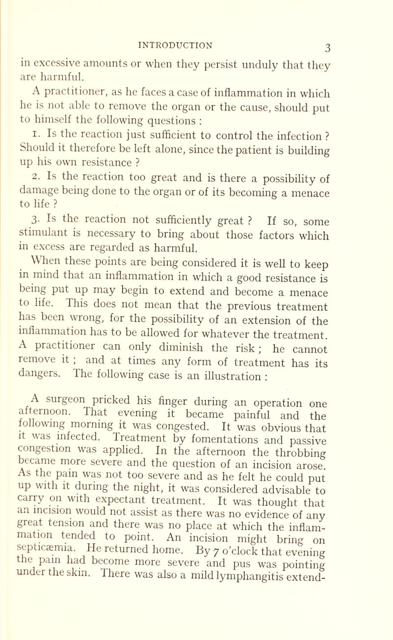 INTRODUCTION in excessive amounts or when they persist unduly that they are harmful. A practitioner, as he faces a case of inflammation in which he is not able to remove the organ or the cause, should put to himself the following questions : 1. Is the reaction just sufficient to control the infection ? Should it therefore be left alone, since the patient is building up his own resistance ? 2. Is the reaction too great and is there a possibility of damage being done to the organ or of its becoming a menace to life ? 3. Is the reaction not sufficiently great ? If so, some stimulant is necessary to bring about those factors which in excess are regarded as harmful. When these points are being considered it is well to keep in mind that an inflammation in which a good resistance is being put up may begin to extend and become a menace to life. I his does not mean that the previous treatment has been wrong, for the possibility of an extension of the inflammation has to be allowed for whatever the treatment. A practitioner can only diminish the risk; he cannot remove it ; and at times any form of treatment has its dangers. The following case is an illustration : A surgeon pricked his finger during an operation one afternoon. That evening it became painful and the following morning it was congested. It was obvious that it was infected. Treatment by fomentations and passive congestion was applied. In the afternoon the throbbing became more severe and the question of an incision arose. A.-> the pain was not too severe and as he felt he could put up with it during the night, it was considered advisable to carry on with expectant treatment. It was thought that an incision would not assist as there was no evidence of any great tension and there was no place at which the inflam¬ mation tended to point. An incision might bring on septicaemia. He returned home. By 7 o’clock that evening the pain had become more severe and pus was pointing under the skin. Ihere was also a mild lymphangitis extend-