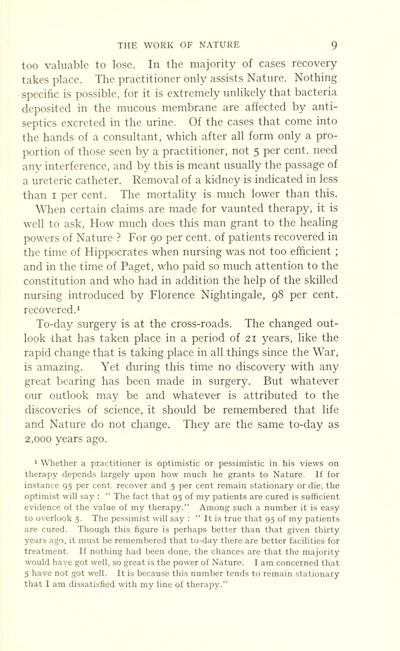 too valuable to lose. In the majority of cases recovery takes place. The practitioner only assists Nature. Nothing specific is possible, for it is extremely unlikely that bacteria deposited in the mucous membrane are affected by anti¬ septics excreted in the urine. Of the cases that come into the hands of a consultant, which after all form only a pro¬ portion of those seen by a practitioner, not 5 per cent, need any interference, and by this is meant usually the passage of a ureteric catheter. Removal of a kidney is indicated in less than 1 per cent. The mortality is much lower than this. When certain claims are made for vaunted therapy, it is well to ask, How much does this man grant to the healing powers of Nature ? For 90 per cent, of patients recovered in the time of Hippocrates when nursing was not too efficient ; and in the time of Paget, who paid so much attention to the constitution and who had in addition the help of the skilled nursing introduced by Florence Nightingale, 98 per cent. recovered.1 * 3 To-day surgery is at the cross-roads. The changed out¬ look that has taken place in a period of 21 years, like the rapid change that is taking place in all things since the War, is amazing. Yet during this time no discovery with any great bearing has been made in surgery. But whatever our outlook may be and whatever is attributed to the discoveries of science, it should be remembered that life and Nature do not change. They are the same to-day as 2,000 years ago. 1 Whether a practitioner is optimistic or pessimistic in his views on therapy depends largely upon how much he grants to Nature. If for instance 95 per cent, recover and 5 per cent remain stationary or die, the optimist will say : The fact that 95 of my patients are cured is sufficient evidence of the value of my therapy. Among such a number it is easy to overlook 5. The pessimist will say : “ It is true that 95 of my patients are cured. Though this figure is perhaps better than that given thirty years ago, it must be remembered that to-day there are better facilities for treatment. If nothing had been done, the chances are that the majority would have got well, so great is the power of Nature. I am concerned that 3 have not got well. It is because this number tends to remain stationary that I am dissatisfied with my line of therapy.”