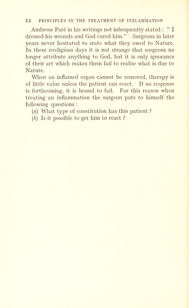 Ambrose Pare in his writings not infrequently stated : “ I dressed his wounds and God cured him.” Surgeons in later years never hesitated to state what they owed to Nature. In these irreligious days it is not strange that surgeons no longer attribute anything to God, but it is only ignorance of their art which makes them fail to realise what is due to Nature. When an inflamed organ cannot be removed, therapy is of little value unless the patient can react. If no response is forthcoming, it is bound to fail. For this reason when treating an inflammation the surgeon puts to himself the following questions : (a) What type of constitution has this patient ? (b) Is it possible to get him to react ?