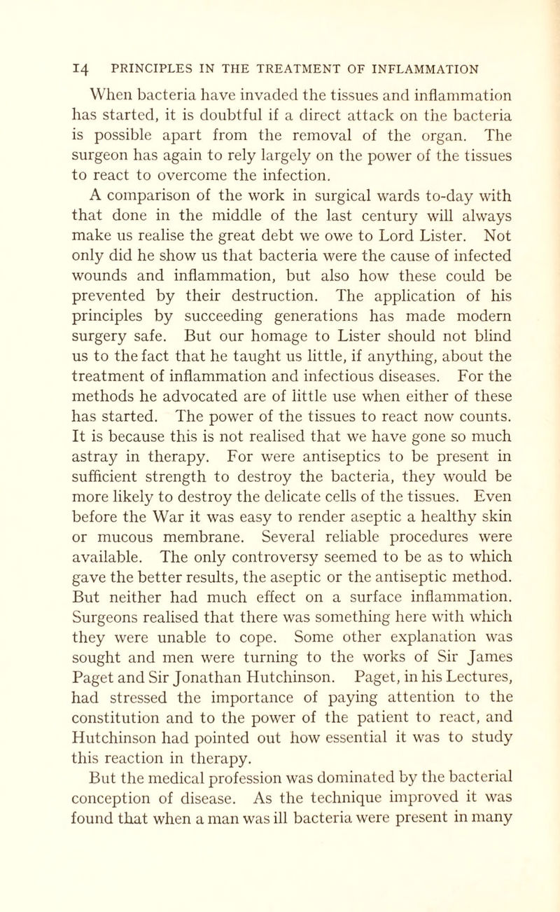 When bacteria have invaded the tissues and inflammation has started, it is doubtful if a direct attack on the bacteria is possible apart from the removal of the organ. The surgeon has again to rely largely on the power of the tissues to react to overcome the infection. A comparison of the work in surgical wards to-day with that done in the middle of the last century will always make us realise the great debt we owe to Lord Lister. Not only did he show us that bacteria were the cause of infected wounds and inflammation, but also how these could be prevented by their destruction. The application of his principles by succeeding generations has made modern surgery safe. But our homage to Lister should not blind us to the fact that he taught us little, if anything, about the treatment of inflammation and infectious diseases. For the methods he advocated are of little use when either of these has started. The power of the tissues to react now counts. It is because this is not realised that we have gone so much astray in therapy. For were antiseptics to be present in sufficient strength to destroy the bacteria, they would be more likely to destroy the delicate cells of the tissues. Even before the War it was easy to render aseptic a healthy skin or mucous membrane. Several reliable procedures were available. The only controversy seemed to be as to which gave the better results, the aseptic or the antiseptic method. But neither had much effect on a surface inflammation. Surgeons realised that there was something here with which they were unable to cope. Some other explanation was sought and men were turning to the works of Sir James Paget and Sir Jonathan Hutchinson. Paget, in his Lectures, had stressed the importance of paying attention to the constitution and to the power of the patient to react, and Hutchinson had pointed out how essential it was to study this reaction in therapy. But the medical profession was dominated by the bacterial conception of disease. As the technique improved it was found that when a man was ill bacteria were present in many