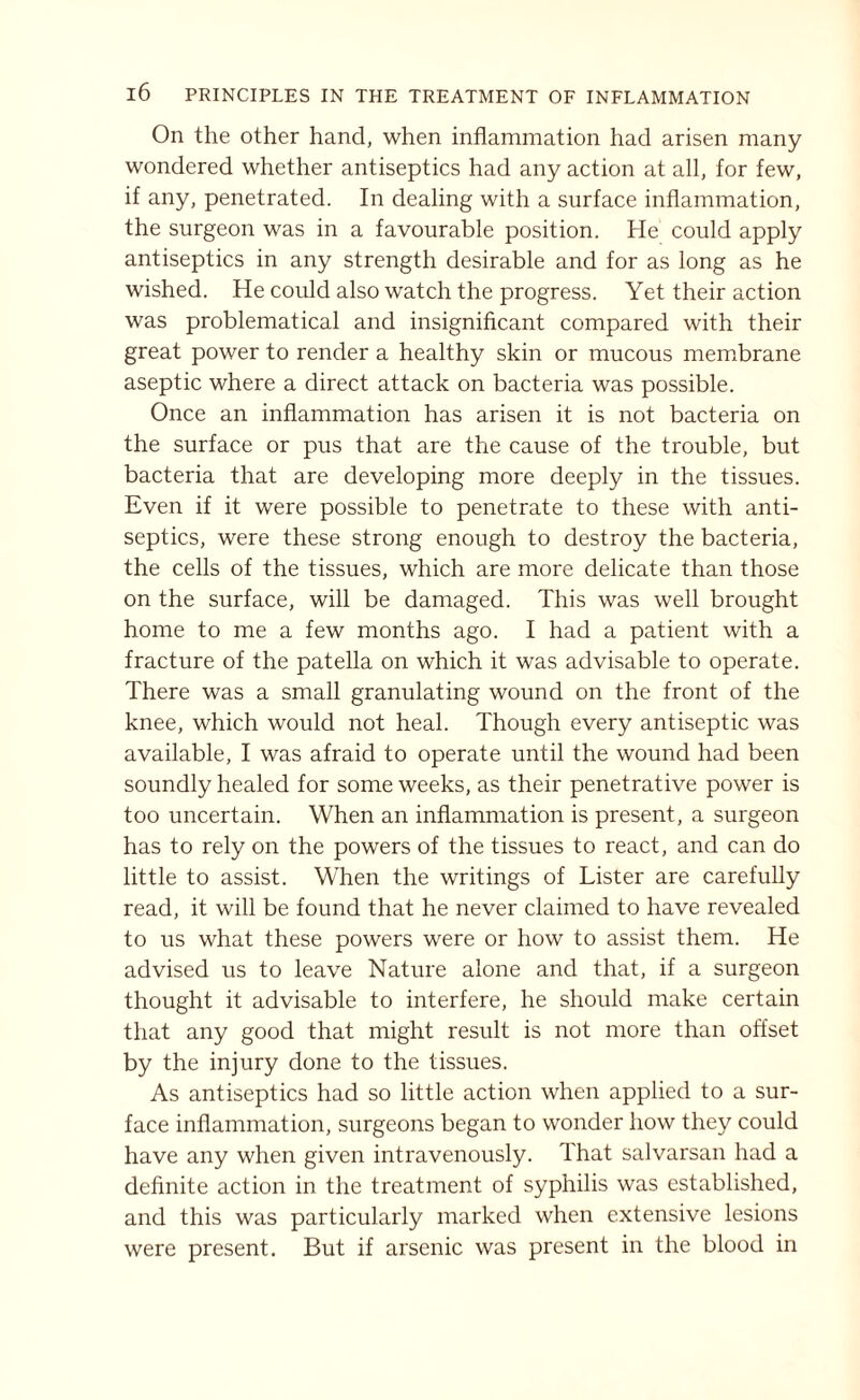 On the other hand, when inflammation had arisen many wondered whether antiseptics had any action at all, for few, if any, penetrated. In dealing with a surface inflammation, the surgeon was in a favourable position. He could apply antiseptics in any strength desirable and for as long as he wished. He could also watch the progress. Yet their action was problematical and insignificant compared with their great power to render a healthy skin or mucous membrane aseptic where a direct attack on bacteria was possible. Once an inflammation has arisen it is not bacteria on the surface or pus that are the cause of the trouble, but bacteria that are developing more deeply in the tissues. Even if it were possible to penetrate to these with anti¬ septics, were these strong enough to destroy the bacteria, the cells of the tissues, which are more delicate than those on the surface, will be damaged. This was well brought home to me a few months ago. I had a patient with a fracture of the patella on which it was advisable to operate. There was a small granulating wound on the front of the knee, which would not heal. Though every antiseptic was available, I was afraid to operate until the wound had been soundly healed for some weeks, as their penetrative power is too uncertain. When an inflammation is present, a surgeon has to rely on the powers of the tissues to react, and can do little to assist. When the writings of Lister are carefully read, it will be found that he never claimed to have revealed to us what these powers were or how to assist them. He advised us to leave Nature alone and that, if a surgeon thought it advisable to interfere, he should make certain that any good that might result is not more than offset by the injury done to the tissues. As antiseptics had so little action when applied to a sur¬ face inflammation, surgeons began to wonder how they could have any when given intravenously. That salvarsan had a definite action in the treatment of syphilis was established, and this was particularly marked when extensive lesions were present. But if arsenic was present in the blood in