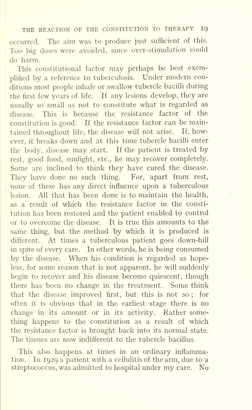 occurred. The aim was to produce just sufficient of this. Too big doses were avoided, since over-stimulation could do harm. This constitutional factor may perhaps be best exem¬ plified by a reference to tuberculosis. Under modern con¬ ditions most people inhale or swallow tubercle bacilli during the first few years of life. If any lesions develop, they are usually so small as not to constitute what is regarded as disease. This is because the resistance factor of the constitution is good. If the resistance factor can be main¬ tained throughout life, the disease will not arise. If, how¬ ever, it breaks down and at this time tubercle bacilli enter the body, disease may start. If the patient is treated by rest, good food, sunlight, etc., he may recover completely. Some are inclined to think they have cured the disease. They have done no such thing. For, apart from rest, none of these has any direct influence upon a tuberculous lesion. All that has been done is to maintain the health, as a result of which the resistance factor in the consti¬ tution has been restored and the patient enabled to control or to overcome the disease. It is true this amounts to the same thing, but the method by which it is produced is different. At times a tuberculous patient goes down-hill in spite of every care. In other words, he is being consumed by the disease. When his condition is regarded as hope¬ less, for some reason that is not apparent, he will suddenly begin to recover and his disease become quiescent, though there has been no change in the treatment. Some think that the disease improved first, but this is not so ; for often it is obvious that in the earliest stage there is no change in its amount or in its activity. Rather some¬ thing happens to the constitution as a result of which the resistance factor is brought back into its normal state. The tissues are now indifferent to the tubercle bacillus. This also happens at times in an ordinary inflamma¬ tion. In 1929 a patient with a cellulitis of the arm, due to a streptococcus, was admitted to hospital under my care. No
