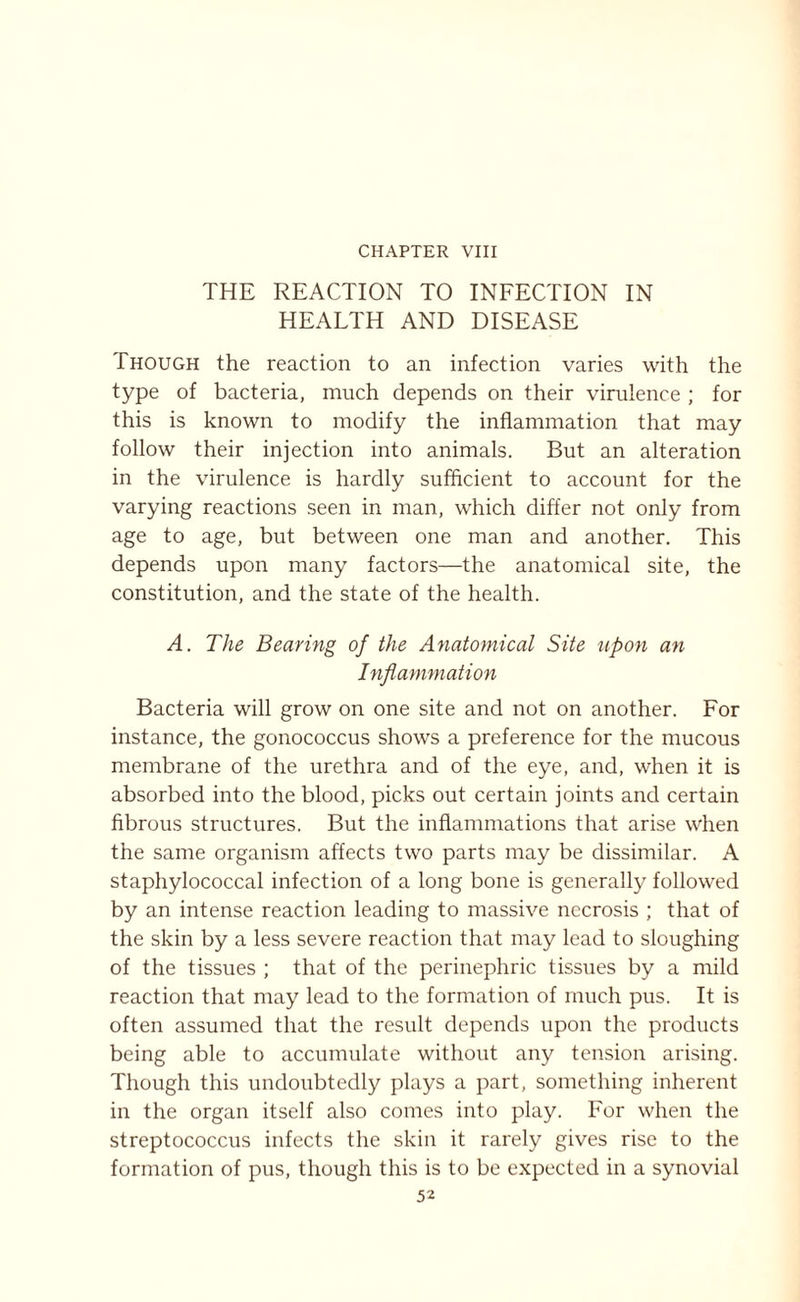 THE REACTION TO INFECTION IN HEALTH AND DISEASE Though the reaction to an infection varies with the type of bacteria, much depends on their virulence ; for this is known to modify the inflammation that may follow their injection into animals. But an alteration in the virulence is hardly sufficient to account for the varying reactions seen in man, which differ not only from age to age, but between one man and another. This depends upon many factors—the anatomical site, the constitution, and the state of the health. A. The Bearing of the Anatomical Site upon an Inflammation Bacteria will grow on one site and not on another. For instance, the gonococcus shows a preference for the mucous membrane of the urethra and of the eye, and, when it is absorbed into the blood, picks out certain joints and certain fibrous structures. But the inflammations that arise when the same organism affects two parts may be dissimilar. A staphylococcal infection of a long bone is generally followed by an intense reaction leading to massive necrosis ; that of the skin by a less severe reaction that may lead to sloughing of the tissues ; that of the perinephric tissues by a mild reaction that may lead to the formation of much pus. It is often assumed that the result depends upon the products being able to accumulate without any tension arising. Though this undoubtedly plays a part, something inherent in the organ itself also comes into play. For when the streptococcus infects the skin it rarely gives rise to the formation of pus, though this is to be expected in a synovial