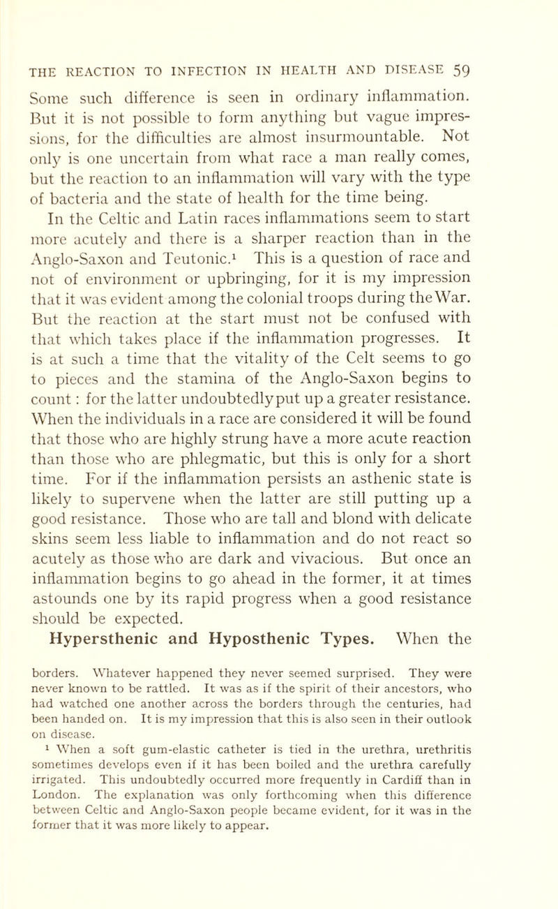 Some such difference is seen in ordinary inflammation. But it is not possible to form anything but vague impres¬ sions, for the difficulties are almost insurmountable. Not only is one uncertain from what race a man really comes, but the reaction to an inflammation will vary with the type of bacteria and the state of health for the time being. In the Celtic and Latin races inflammations seem to start more acutely and there is a sharper reaction than in the Anglo-Saxon and Teutonic.1 This is a question of race and not of environment or upbringing, for it is my impression that it was evident among the colonial troops during the War. But the reaction at the start must not be confused with that which takes place if the inflammation progresses. It is at such a time that the vitality of the Celt seems to go to pieces and the stamina of the Anglo-Saxon begins to count: for the latter undoubtedlyput up a greater resistance. When the individuals in a race are considered it will be found that those who are highly strung have a more acute reaction than those who are phlegmatic, but this is only for a short time. For if the inflammation persists an asthenic state is likely to supervene when the latter are still putting up a good resistance. Those who are tall and blond with delicate skins seem less liable to inflammation and do not react so acutely as those who are dark and vivacious. But once an inflammation begins to go ahead in the former, it at times astounds one by its rapid progress when a good resistance should be expected. Hypersthenic and Hyposthenic Types. When the borders. Whatever happened they never seemed surprised. They were never known to be rattled. It was as if the spirit of their ancestors, who had watched one another across the borders through the centuries, had been handed on. It is my impression that this is also seen in their outlook on disease. 1 When a soft gum-elastic catheter is tied in the urethra, urethritis sometimes develops even if it has been boiled and the urethra carefully irrigated. This undoubtedly occurred more frequently in Cardiff than in London. The explanation was only forthcoming when this difference between Celtic and Anglo-Saxon people became evident, for it was in the former that it was more likely to appear.