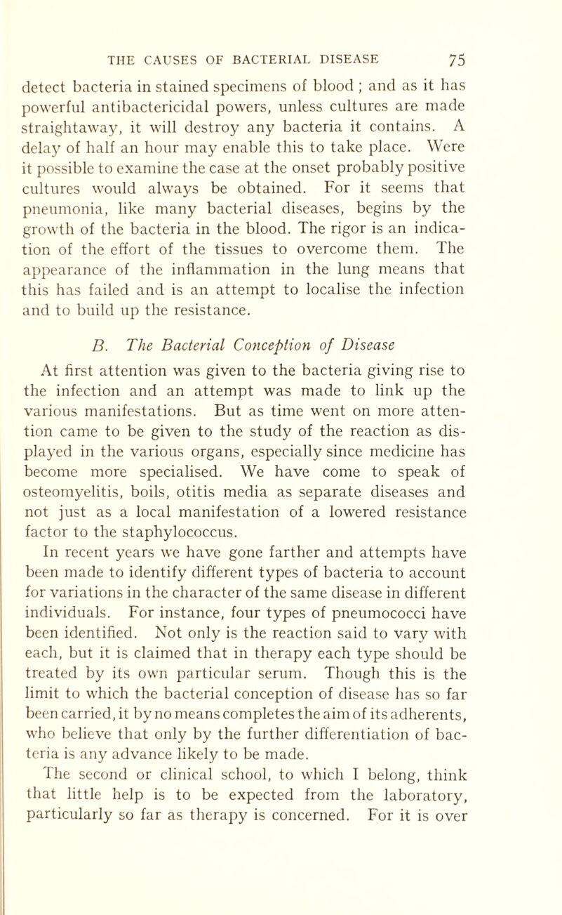 detect bacteria in stained specimens of blood ; and as it has powerful antibactericidal powers, unless cultures are made straightaway, it will destroy any bacteria it contains. A delay of half an hour may enable this to take place. Were it possible to examine the case at the onset probably positive cultures would always be obtained. For it seems that pneumonia, like many bacterial diseases, begins by the growth of the bacteria in the blood. The rigor is an indica¬ tion of the effort of the tissues to overcome them. The appearance of the inflammation in the lung means that this has failed and is an attempt to localise the infection and to build up the resistance. B. The Bacterial Conception of Disease At first attention was given to the bacteria giving rise to the infection and an attempt was made to link up the various manifestations. But as time went on more atten¬ tion came to be given to the study of the reaction as dis¬ played in the various organs, especially since medicine has become more specialised. We have come to speak of osteomyelitis, boils, otitis media as separate diseases and not just as a local manifestation of a lowered resistance factor to the staphylococcus. In recent years we have gone farther and attempts have been made to identify different types of bacteria to account for variations in the character of the same disease in different individuals. For instance, four types of pneumococci have been identified. Not only is the reaction said to vary with each, but it is claimed that in therapy each type should be treated by its own particular serum. Though this is the limit to which the bacterial conception of disease has so far been carried, it by no means completes the aim of its adherents, who believe that only by the further differentiation of bac¬ teria is any advance likely to be made. The second or clinical school, to which I belong, think that little help is to be expected from the laboratory, particularly so far as therapy is concerned. For it is over