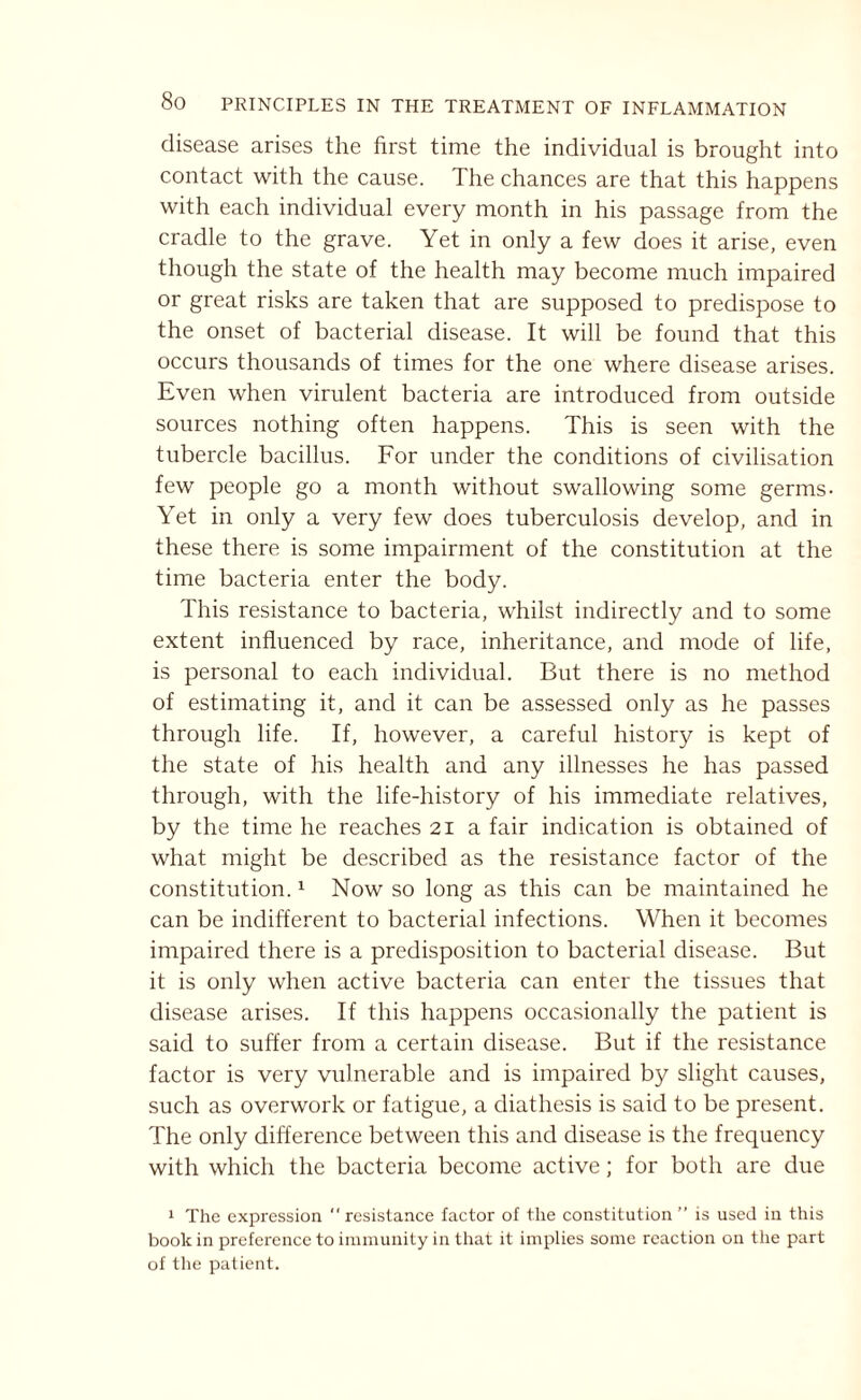 disease arises the first time the individual is brought into contact with the cause. The chances are that this happens with each individual every month in his passage from the cradle to the grave. Yet in only a few does it arise, even though the state of the health may become much impaired or great risks are taken that are supposed to predispose to the onset of bacterial disease. It will be found that this occurs thousands of times for the one where disease arises. Even when virulent bacteria are introduced from outside sources nothing often happens. This is seen with the tubercle bacillus. For under the conditions of civilisation few people go a month without swallowing some germs- Yet in only a very few does tuberculosis develop, and in these there is some impairment of the constitution at the time bacteria enter the body. This resistance to bacteria, whilst indirectly and to some extent influenced by race, inheritance, and mode of life, is personal to each individual. But there is no method of estimating it, and it can be assessed only as he passes through life. If, however, a careful history is kept of the state of his health and any illnesses he has passed through, with the life-history of his immediate relatives, by the time he reaches 21a fair indication is obtained of what might be described as the resistance factor of the constitution.1 Now so long as this can be maintained he can be indifferent to bacterial infections. When it becomes impaired there is a predisposition to bacterial disease. But it is only when active bacteria can enter the tissues that disease arises. If this happens occasionally the patient is said to suffer from a certain disease. But if the resistance factor is very vulnerable and is impaired by slight causes, such as overwork or fatigue, a diathesis is said to be present. The only difference between this and disease is the frequency with which the bacteria become active; for both are due 1 The expression  resistance factor of the constitution ” is used in this book in preference to immunity in that it implies some reaction on the part of the patient.