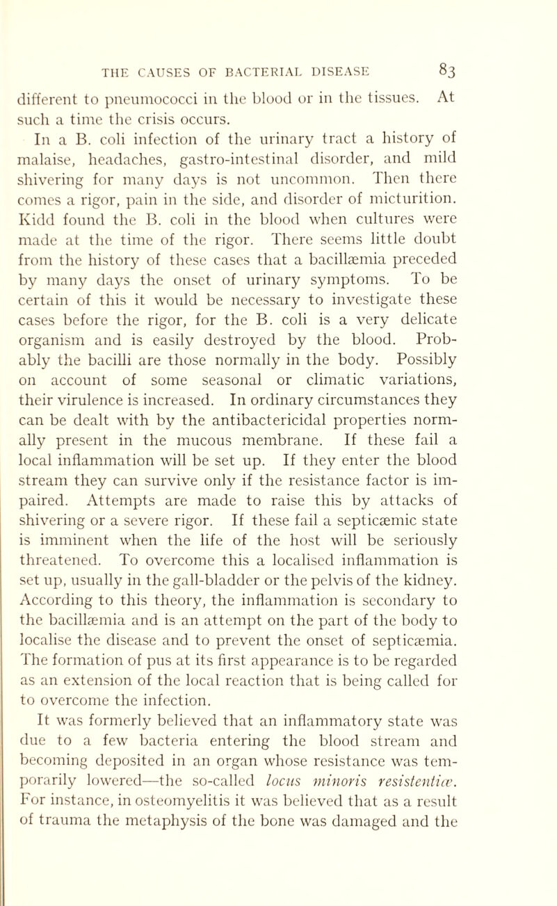 different to pneumococci in the blood or in the tissues. At such a time the crisis occurs. In a B. coli infection of the urinary tract a history of malaise, headaches, gastro-intestinal disorder, and mild shivering for many days is not uncommon. Then there comes a rigor, pain in the side, and disorder of micturition. Kidd found the B. coli in the blood when cultures were made at the time of the rigor. There seems little doubt from the history of these cases that a bacillaemia preceded by many days the onset of urinary symptoms. To be certain of this it would be necessary to investigate these cases before the rigor, for the B. coli is a very delicate organism and is easily destroyed by the blood. Prob¬ ably the bacilli are those normally in the body. Possibly on account of some seasonal or climatic variations, their virulence is increased. In ordinary circumstances they can be dealt with by the antibactericidal properties norm¬ ally present in the mucous membrane. If these fail a local inflammation will be set up. If they enter the blood stream they can survive only if the resistance factor is im¬ paired. Attempts are made to raise this by attacks of shivering or a severe rigor. If these fail a septicsemic state is imminent when the life of the host will be seriously threatened. To overcome this a localised inflammation is set up, usually in the gall-bladder or the pelvis of the kidney. According to this theory, the inflammation is secondary to the bacillsemia and is an attempt on the part of the body to localise the disease and to prevent the onset of septicaemia. The formation of pus at its first appearance is to be regarded as an extension of the local reaction that is being called for to overcome the infection. It was formerly believed that an inflammatory state w’as due to a few bacteria entering the blood stream and becoming deposited in an organ whose resistance was tem¬ porarily lowered—the so-called locus minoris resistentice. For instance, in osteomyelitis it was believed that as a result of trauma the metaphysis of the bone was damaged and the