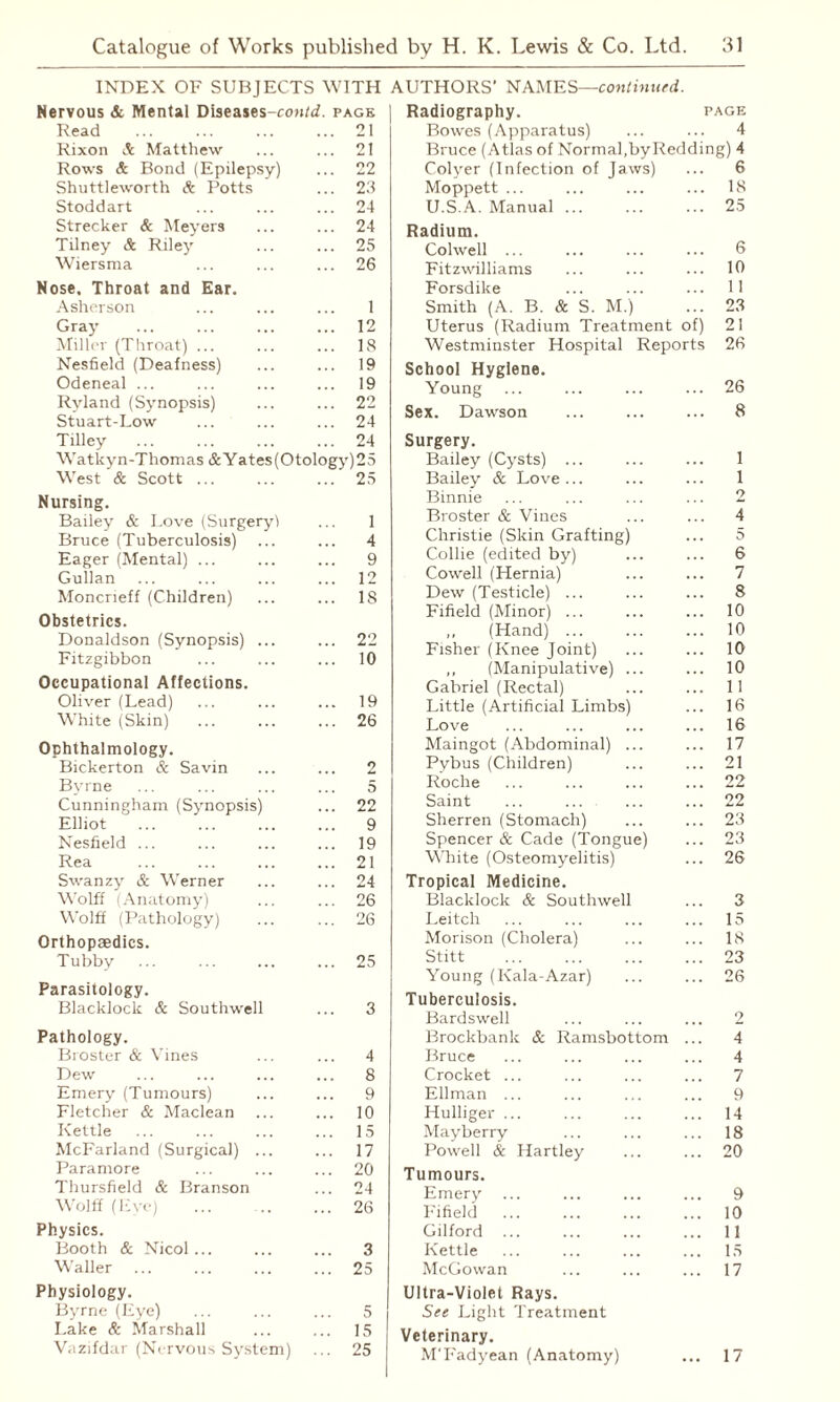INDEX OF SUBJECTS WITH Nervous & Mental Diseases-confif. page Read .. 21 Rixon & Matthew .. 21 Rows & Bond (Epilepsy) .. 22 Shuttleworth & Potts .. 23 Stoddart .. 24 Strecker & Meyers .. 24 Tilney & Riley .. 25 Wiersma .. 26 Nose. Throat and Ear. Asherson 1 Gray .. 12 Miller (Throat) ... .. 18 Nesfield (Deafness) .. 19 Odeneal ... .. 19 Ryland (Synopsis) .. 22 Stuart-Low ... .. 24 Tilley . .. 24 Watkyn-Thomas & Yates (Otology) 25 West & Scott ... .. 25 Nursing. Bailey & Love (Surgery! 1 Bruce (Tuberculosis) 4 Eager (Mental) ... 9 Gullan .. 12 Moncrieff (Children) .. IS Obstetrics. Donaldson (Synopsis) ... .. 22 Fitzgibbon .. 10 Occupational Affections. Oliver (Lead) .. 19 White (Skin) .. 26 Ophthalmology. Bickerton & Savin 2 Byrne 5 Cunningham (Synopsis) .. 22 Elliot 9 Nesfield ... .. 19 Rea .. 21 Swanzy & Werner .. 24 Wolff (Anatomy) .. 26 Wolff (Pathology) .. 26 Orthopaedics. Tubby .. 25 Parasitology. Blacklock & Southwell 3 Pathology. Broster & Vines 4 Dew .. 8 Emery (Tumours) 9 Fletcher & Maclean .. 10 Kettle 15 McFarland (Surgical) ... .. 17 Paramore .. 20 Thursfield & Branson .. 24 Wolff (Eye) .. .. 26 Physics. Booth & Nicol ... 3 Waller .. 25 Physiology. Byrne (Eye) 5 Lake & Marshall 15 Vazifdar (Nervous System) . 25 AUTHORS' NAMES—continued. Radiography. page Bowes (Apparatus) ... ... 4 Bruce (Atlas of Normal,by Redding) 4 Colyer (Infection of Jaws) ... 6 Moppett ... ... ... ... 18 U.S.A. Manual.25 Radium. Colwell. 6 Fitzwilliams ... ... ... 10 Forsdike ... ... ... 11 Smith (A. B. & S. M.) ... 23 Uterus (Radium Treatment of) 21 Westminster Hospital Reports 26 School Hygiene. Young ... ... ... ... 26 Sex. Dawson ... ... ... 8 Surgery. Bailey (Cysts) ... ... ... 1 Bailey & Love... ... ... 1 Binnie ... ... ... ... 2 Broster & Vines ... ... 4 Christie (Skin Grafting) ... 5 Collie (edited by) ... ... 6 Cowell (Hernia) ... ... 7 Dew (Testicle) ... ... ... 8 Fifield (Minor) ... ... ... 10 „ (Hand). 10 Fisher (Knee Joint) ... ... 10 ,, (Manipulative) ... ... 10 Gabriel (Rectal) ... ... 11 Little (Artificial Limbs) ... 16 Love ... ... ... ... 16 Maingot (Abdominal) ... ... 17 Pybus (Children) ... ... 21 Roche ... ... ... ... 22 Saint ... ... ... ... 22 Sherren (Stomach) ... ... 23 Spencer & Cade (Tongue) ... 23 White (Osteomyelitis) ... 26 Tropical Medicine. Blacklock & Southwell ... 3 Leitch ... ... ... ... 15 Morison (Cholera) ... ... 18 Stitt .23 Young (Kala-Azar) ... ... 26 Tuberculosis. Bardswell ... ... ... 2 Brockbank & Ramsbottom ... 4 Bruce ... ... ... ... 4 Crocket ... ... ... ... 7 Ellman ... ... ... ... 9 Hulliger ... ... ... ... 14 Mayberry ... ... ... 18 Powell & Hartley ... ... 20 Tumours. Emery ... ... ... ... 9 Fifield ... ... ... ... 10 Gilford ... ... ... ... 11 Kettle ... ... ... ... 15 McGowan ... ... ... 17 Ultra-Violet Rays. See Light Treatment Veterinary. M'Fadyean (Anatomy) ... 17