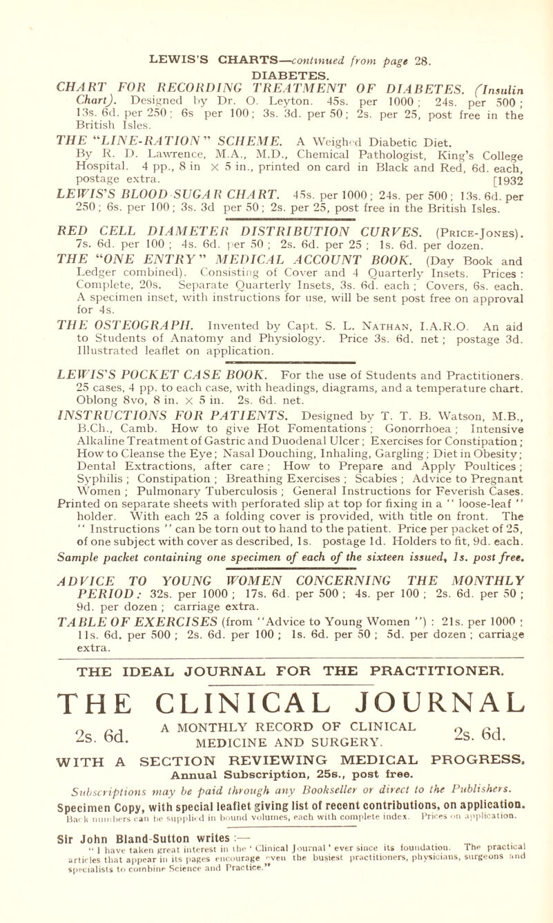 LEWIS’S CHARTS—continued from page 28. DIABETES CHART FOR RECORDING TREATMENT OF DF4BETES. (Insulin Chart). Designed by Dr. O. Leyton. 45s. per 1000; 24s. per 500; 13s. 6d. per 250; 6s per 100; 3s. 3d. per 50; 2s. per 25, post free in the British Isles. THE “LINE-RATION” SCHEME. A Weighed Diabetic Diet. By R. D. Lawrence, M.A., M.D., Chemical Pathologist, King’s College Hospital. 4 pp., 8 in x 5 in., printed on card in Black and Red, 6d. each, postage extra. [1932 LEW'IS'S BLOOD SUGAR CHART. 45s. per 1000; 24s. per 500 ; 13s. 6d. per 250; 6s. per 100; 3s. 3d per 50; 2s. per 25, post free in the British Isles. RED CELL DIAMETER DISTRIBUTION CURVES. (Price-Jones). 7s. 6d. per 100 ; 4s. 6d. per 50 ; 2s. 6d. per 25 ; Is. 6d. per dozen. THE “ONE ENTRY” MEDICAL ACCOUNT BOOK. (Day Book and Ledger combined). Consisting of Cover and 4 Quarterly Insets. Prices : Complete, 20s. Separate Quarterly Insets, 3s. 6d. each ; Covers, 6s. each. A specimen inset, with instructions for use, will be sent post free on approval for 4s. THE OSTEOGRAPH. Invented by Capt. S. L. Nathan, I.A.R.O. An aid to Students of Anatomy and Physiology'. Price 3s. 6d. net; postage 3d. Illustrated leaflet on application. LEWIS'S POCKET CASE BOOK. For the use of Students and Practitioners. 25 cases, 4 pp. to each case, with headings, diagrams, and a temperature chart. Oblong 8vo, 8 in. x 5 in. 2s. 6d. net. INSTRUCTIONS FOR PATIENTS. Designed by T. T. B. Watson, M.B., B.Ch., Camb. How to give Hot Fomentations; Gonorrhoea; Intensive Alkaline Treatment of Gastric and Duodenal Ulcer; Exercises for Constipation ; How to Cleanse the Eye ; Nasal Douching, Inhaling, Gargling; Diet in Obesity; Dental Extractions, after care; How to Prepare and Apply Poultices; Syphilis ; Constipation ; Breathing Exercises ; Scabies ; Advice to Pregnant Women ; Pulmonary Tuberculosis ; General Instructions for Feverish Cases. Printed on separate sheets with perforated slip at top for fixing in a  loose-leaf ” holder. With each 25 a folding cover is provided, with title on front. The ' ‘ Instructions ’ ’ can be torn out to hand to the patient. Price per packet of 25, of one subject with cover as described, Is. postage Id. Holders to fit, 9d. each. Sample packet containing one specimen of each of the sixteen issued, Is. post free. ADVICE TO YOUNG WOMEN CONCERNING THE MONTHLY PERIOD : 32s. per 1000 ; 17s. 6d per 500 ; 4s. per 100 ; 2s. 6d. per 50 ; 9d. per dozen ; carriage extra. TABLE OF EXERCISES (from “Advice to Young Women ’’) : 21s. per 1000 ; 11s. 6d. per 500 ; 2s. 6d. per 100 ; Is. 6d. per 50 ; 5d. per dozen ; carriage extra. THE IDEAL JOURNAL FOR THE PRACTITIONER. THE CLINICAL JOURNAL A MONTHLY RECORD OF CLINICAL MEDICINE AND SURGERY. SECTION REVIEWING MEDICAL Annual Subscription, 25s., post free. Subscriptions may be paid through any Bookseller or direct to the Publishers. 2s. 6d. WITH A 2s. 6d. PROGRESS. Specimen Copy, with special leaflet giving list of recent contributions, on application. H.n k numbers can be supplied in bound volumes, each with complete index. Prices on application. Sir John Bland-Sutton writes • • | have taken (treat interest in the ‘ Clinical Journal’ ever since its foundation. The practical articles that appear in its pages encourage even the busiest practitioners, physicians, surgeons and specialists to combine Science and Practice.”