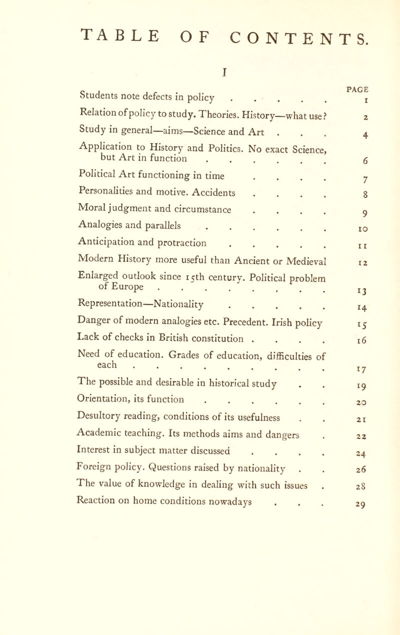 TABLE OF CONTENTS. I Students note defects in policy . . . . . Relation of policy to study. Theories. History—what use.^ Study in general—aims—Science and Art Application to History and Politics. No exact Science, but Art in function Political Art functioning in time Personalities and motive. Accidents Moral judgment and circumstance Analogies and parallels Anticipation and protraction Modern History more useful than Ancient or Medieval Enlarged outlook since 15th century. Political problem of Europe Representation—Nationality. Danger of modern analogies etc. Precedent. Irish policy Lack of checks in British constitution .... Need of education. Grades of education, difficulties of each. The possible and desirable in historical study Orientation, its function. Desultory reading, conditions of its usefulness Academic teaching. Its methods aims and dangers Interest in subject matter discussed .... Foreign policy. Questions raised by nationality The value of knowledge in dealing with such issues Reaction on home conditions nowadays PAGE 1 2 4 6 7 8 9 10 11 12 13 14 15 16 17 19 20 21 22 24 26 28 29