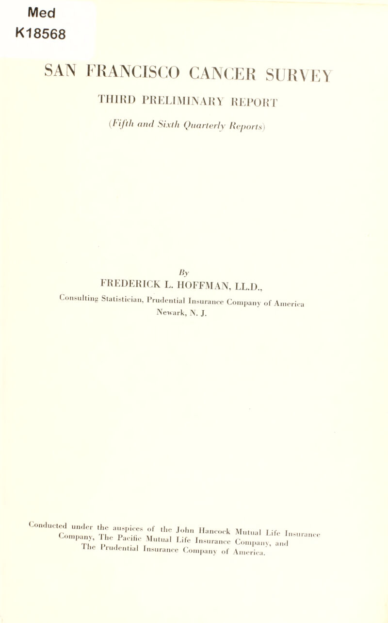 Med K18568 SAN I’RANCISCO CANCER SURVE^ Tim>i) PRKMMmAnv niTowi {I'ijlli (ind Sixth (Jiuirlvrly Noporls) liy FHEDEHICK L. HOFFMAN, LL.I)., Con.ultinp Stalislioian, IVu.Ienlial In.uram e Company of A.neri. a Newark, N. J. Con.lueUMl UM.Ier the anspi.es of ,he .John llaneo.k (^<.n,pany. The Paeifi,- \I„i„al Ijfe Insurance Hie ITinlenlial Insurance Coinpan> of jMnlual Pile Insurance ConipaiiN, and America.