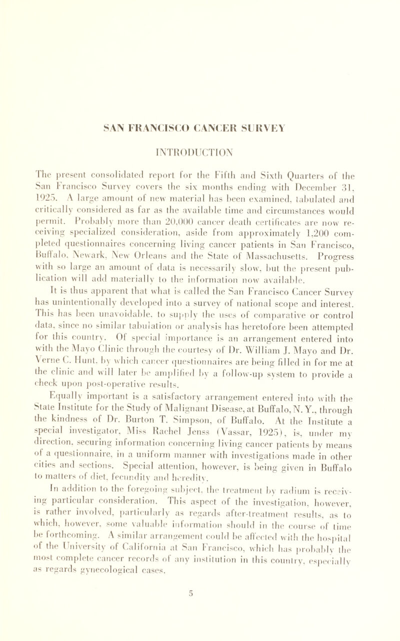 SAN I HAN( ISCO CANCKK SI KVKV INTUODUCTION 'Pile present consolidated report Tor tlic Fifth and Sixth Quarters of the San l-ranciseo Survey covers the six months ending with Deccniher .'51, 192.0. A large amount of new material has been examined, tahulated and critically considered as lar as the availahle time and circumstances would l)ermit. I’rohahly more than 2().l)()() caiuau' death certificates are now re¬ ceiving specialized consideration, aside from apjiroximatcly 1,200 com¬ pleted (piestionnaires eoncernitig living cancer patients in San Francisco, Hullalo. Newark, New Orleans and the State of Alassachusetts. Progress ^\ith so large an amount ol data is necessariU slow, hut the present puh- lication will add materially to the inlormation now availahle. It is thus apparent that what is called tlie San Francisco (iancer Survey has unintentionally develo])ed into a survey of national scope and interest. Phis has heen una\oidalde. to supply tlu* uses of eom|)aratlve or control data, since no similar tahulation or analysis has heretofore heen attempted for this eountr\. Of sjiecial impoitance is an arrangement entered into with the Alayo (.linic through the courtesy of Dr. William J. Alayo and Dr. A erne Hunt. h\ which cai;eer (piestionnaires are being Pilled in for me at the clinic and will later he amplified by a follow-up system to provide a check u|ion jiost-operative results. Fapially important is a satisfactory arrangement entered into with the State Institute foi the Study of Alalignant Disease, at IBuffalo, N. A^., through the kindness of Di. Ruiton T. Simp.son, of llufTalo. At the Institute a special investigator, Aliss Rachel .fenss (Vassar, 192.5), is, under my direction, .securing information eoneerniiig living cancer patients liy means of a (piestionnaire, in a uniform manner with investigations made in other cities and sections. Sjieeial attention, how'ever, is being given in Buffalo to matters of diet, fecundity and h.'redil\. In addition to the foregoing subject, the tn'atmeni by radium is receiv¬ ing particular consideration. This aspect of the investigation, however, is rather iinolved. particularly as regards alter-treatment results, as to which, however, some valuable information should in tlu' course of time he forthcoming. A similar arrangement could he alVecled with the hospital of the Fniversily of (adifornia at San Francisco, which has prohahK the most complete caiK’er records of any iiisliliilion in this counlry. espi'ciallv as regards gynecological easi's.