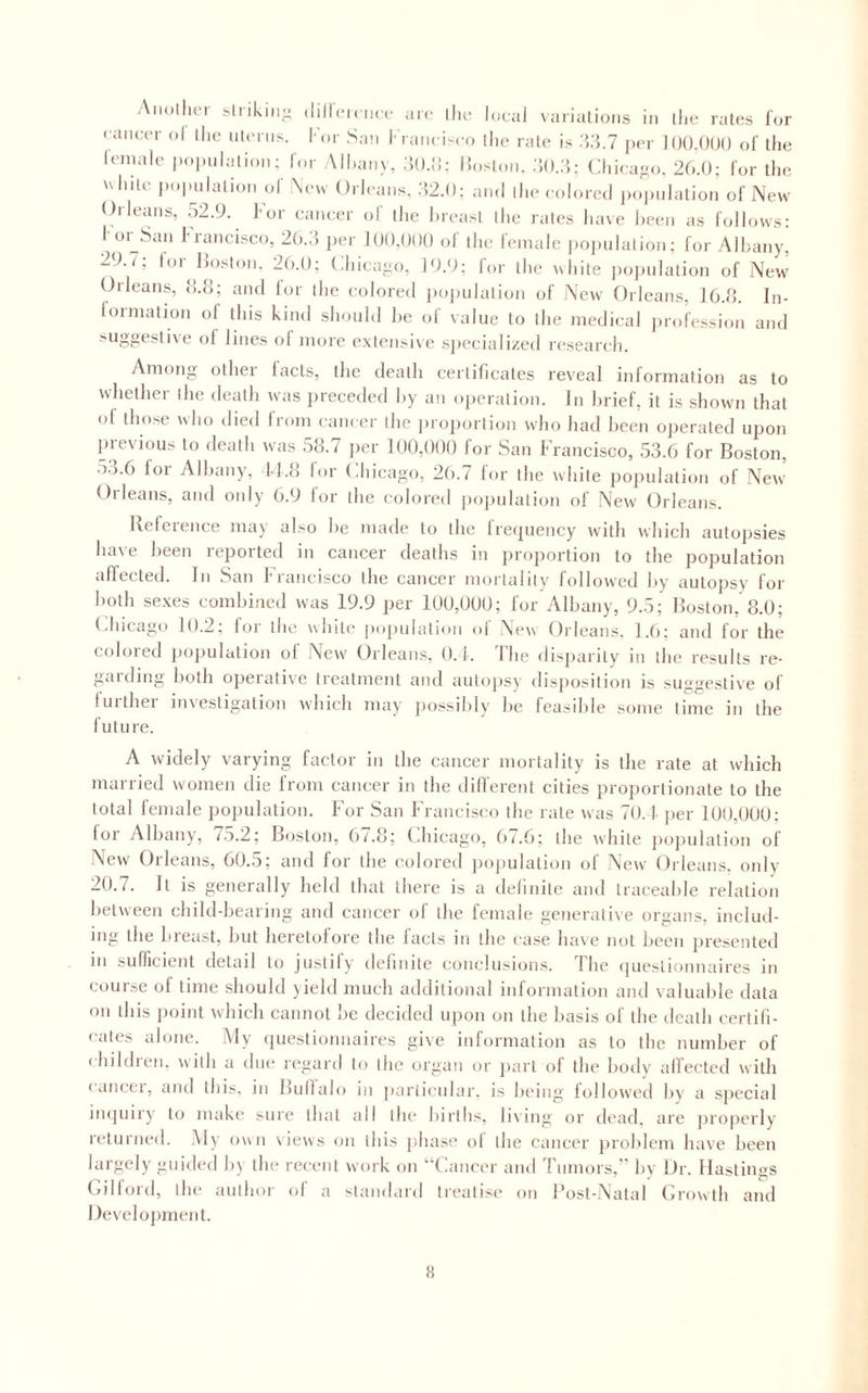 cancer ol ihc iHcrns. I'or San Kranci-co llie rale is WW.l ])er lOO.OOO of llie ieinalc popnialion; for All.anv, dO.d: l!oslon. Cliicajio. 26.0; for llie uliilc iiopnlalion of !\c\v Orleans, ;52.0; and llic colored ])o|)nlalion of New Orleans, 52.0. For cancer of ihe l.reasl llie rales luive lieen as follows; l oi^San Francisco, 26.;’. j.er 100,000 of ihe female |)0]nilalion; for Albany, 29. t; lor ]{o.s|„„. 26.0; Chicago, 10.0; for llie while j)o]nilalion of New Orleans, !!.{]; and for llie colored |)oi)iilalion of New Orleans, J6.d. In- formalion of this kind should he of value to llie medical ])rofession and suggesli\e of lines of more extensiv e sjiecialized research. Among Ollier facts, the death cerlificales reveal information as to whether ihe death was preceded hy an operation. In brief, it is shown that of those who died from cam er ihe proiiorlion who had I.een operated upon previous to death was 58.7 jier 1U0,()0() for San Francisco, 53.6 for Boston, 5...6 for Albany, Id.o lor (.hicago, 26.7 for the white population of New Orleans, and only 6.9 for the colored jiojmlalion of New Orleans. Reference may also he made to the Irequency with which autopsies have been reported in cancer deaths in proportion to the population affected. In San Francisco the cancer morlalily followed hy autopsy for both sexes combined was 19.9 per 10U,UUU; for Albany, 9.5; Boston, 8.0; (diicago 10.2; lor the while pupulalion ol New Orleans. 1.6; and for the colored j.opulalion ol New Orleans, 0.1. Fhe ilisj.arily in the results re¬ gal ding both opeialive Irealment and autopsy disposition is suggestive of luithei investigation which may possibly be feasil.le some lime in the future. A widely varying factor in the cancer mortality is the rate at which married women die from cancer in the different cities proportionate to the total female jiopulation. For San Francisco the rate was 70.1 per 100,000; for Albany, 7r>.2; Boston, 67.8; Chicago, 67.6; the white population of New Orleans, 60.5; and for the colored imjmlalion of New Orleans, only 20.7. It is generally held that there is a definite and traceable relation between child-bearing and cancer of the female generalive organs, includ¬ ing the breast, but heretofore the facts in the case have not been presented 111 sufficient detail to justify dehnile conclusions. The (jueslioimaires in course of lime should )ield much additional information and valuable data on this jioint which cannot lie decided upon on the basis of the death certifi¬ cates alone. Aly (pieslionnaires give information as to the number of ( hildren, with a due regard to the organ or jiarl of the bodv affected with lancei, and this, in Buffalo in jiariicnlar, is being followed hy a sjiecial impiiry to make sure that all the births, living or dead, are properly returned. Aly own views on this phase ol the cancer problem have been largely guided by the recent work on ‘‘Cancer and Tumors,’ by Dr. Hastings (dllord, the author of a standard Irealisi' on I’osl-Nalal Crowth and Develojiment.