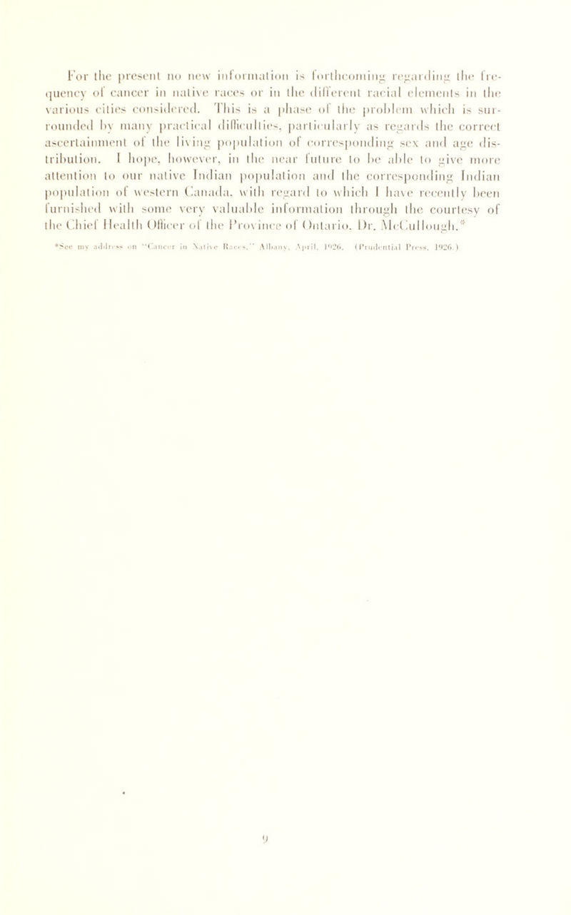 For tlic i)rc.soiil no now inloiinalion is Iorlhcoining ro;:aidin;;; llio Iro- (jiioncy ol oancor in native races or in llie dillerenl racial eleinenis in tin' various cities considered. Iliis is a phase ol the prohlem which is sur¬ rounded hy many i)ractical dillicullies, partictdarly as regards tlic correct ascertainment ol the lixinu popniation ol eorn'sponding sex and a;f(! dis- trihution. I hope, however, in the near luture to he able to ;4ive more attention to our native Indian population and the corresponding Indian |)opnlation of western (lanada. with regard to which I have n'cently heen rurnished with some very valuahle information through the courti'sy of thef .hit'l I lealih (lllicer ol the I’l ox inee ol ()ntario. Dr. Met ad lough.'’ ♦See my on ‘'(hincrr in Native Itarc*./' AllKiny. (I’rmlmtial Prrss.