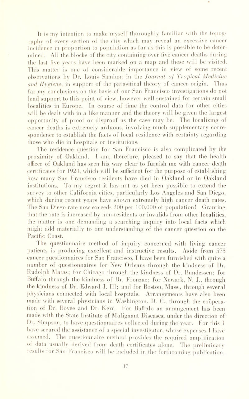 ll is inv inhMilion to make mvsclf llioroualiK lamiliar uilli lli<‘ raplu (»i ('vt'i'v seclion ol llu- cilv wliicli ma\ reveal an e\ees!-i\(‘ eaneer iiii'i(lene(’ in |)ro|M)ilion to |)o|)ulalion as lar as this is pnssiMo to lx? deler- mineil. All llie Mocks of llie eilv eonlaining over five cancer deaths diiritii: the Iasi (i\e vears have Ix'en marked on a ma)) and these will he visited. This mailer is one id eonsiderahle importance in view of some recent ohsei x aliens hv Dr. Louis Samhon in the Joiiriidl <>j ! ropiatl Mcdicnic and H\p:icn(\ in snp|)orl of the iiarasilieal theory ol cancer orijiin. Tims far mv eonidiisions on the basis of onr San I'rancisco investi<jalions do not lend supjmrt to this point of view, however well sustained for certain small localities in Knro|)e. In course of time the control data lor other cities will he dealt with in a like manner and the theory will he fjiven the larjiest opportunity of jiroof or dis|)roof as the case may he. The localizing of eaneer deaths is extremely ardiimis. involving much su|)|)!ementary corre- sjiondence to establish the facts of local residence with certainty regarding those who die in hosj)itals or institutions. The residence ijiiestion for San f rancisco is also com|)licated liy the ]iroximily of Oakland. T am. therefore, pleased to say that the health officer of Oakland has .seen his way clear to furnish me with cancer death eerlilicates for 1921. which will he sufficient for the jvurpose of estahlishing how many San Francisco residents have died in Oakland or in Oakland institutions. To my regret it has not as yet been possible to extend the -urvev to other Oaliforida cities, jiarlicularlv Los Angeles and Saii Diego, which during recent years have shown extremely high cancer death rates, llie .^an Diego rate now exceeds 299 per 199.999 of population! Oranting that the rate is increased by non-residents or invalids from other localities, the matter is one demanding a searching inrpiiry into local facts which might add materially to our understanding of the cancer question on the Pacific Loast. The (juestionnaire method of inquiry concerned with living cancer jiatients is jiroducing excellent and instructive results. Aside from .575 cancer (]uestionnaires for San \ raneisco. I liave been furidshed with quite a number of questionnaires lor New Orleans through the kindness of Dr. Uudol|)h Alatas: for Chicago through the kindness of Dr. Ihmdessen: for Huffalo through the kindness ol Dr. I'ronzac; for Newark. N. J.. through the kindness of Dr. Edward ,T. Ill; and for Poston, Mass., through several physicians connected with local hospitals. Arrangements have also been made with several jihysicians in Washington. D. C.. through the coi'ijiera- tion ot Dr. Povee and Dr. Kerr. For PufTalo an arrangement has been made with the State Institute of Malignant Diseases, under the direction of Dr. Simpson, to have ipiestionnaires eolleeled during the vear. For this 1 have secured the assistance ol a -ipeeial investigator, whose expenses I have a>sumed. d he questionnaire method |)rovides the reipiired amplification oi data usuallv derived (roni d(*alh certificates alone. I'he |ireliminary ie>idl'' lor San I raneisco will In' ineludi'd in the lortheoming puhliealion.
