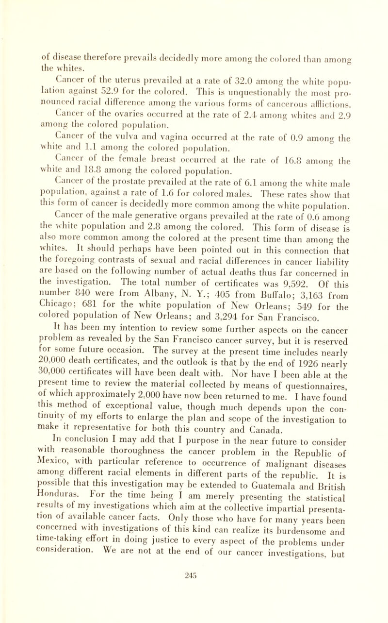 of disease therefore prevails decidedly more among the colored than among the whites. Cancer of the uterus ])revailed at a rate of 32.0 among the white po])u- lation against .32.9 for the colored. This is unquestionahly the most ])ro- nounced racial dillerence among the various forms of caticerous adlictions. (.ancer of the ovaries occurred at the rate of 2.1. among whiles and 2.9 among llu' colored po})ulation. (.ancer ol the vulva and vagina occurred at the rate of 0.9 among the white and 1.1 among the colored jiopulalion. (.ancer of the female hreast occurred at the rate of lO.o among the white and Ifl.O among the colored jiojnilation. (.ancer ol the prostate prevailed at the rate of 6.1 among the white male ]io)iulation. against a rate of 1.6 for colored males. These rates show that this form of cancer is decidedly more common among the white population. Cancer of the male generative organs prevailed at the rate of U.6 among the white jiopulation and 2.8 among the colored. This form of disease is also more common among the colored at the present time than among the whites. It should perhaps have been pointed out in this connection that the foregoing contrasts of sexual and racial differences in cancer liability are based on the following number of actual deaths thus far concerned in the investigation. The total number of certificates was 9,592. Of this number 8-10 were from Albany, N. Y.; 105 from Buffalo; 3,163 from Chicago; 681 for the white population of New' Orleans; 519 for the colored population of New Orleans; and 3,294 for San Francisco. It has been my intention to review some further aspects on the cancer problem as revealed by the San Francisco cancer survey, but it is reserved for some future occasion. The survey at the present time includes nearly 20.000 death certificates, and the outlook is that by the end of 1926 nearly 30,000 certificates will have been dealt with. Nor have I been able at the present time to review the material collected by means of questionnaires, of which approximately 2,000 have now been returned to me. I have found this method of exceptional value, though much depends upon the con¬ tinuity of my efforts to enlarge the plan and scope of the investigation to make it representative for both this country and Canada. In conclusion I may add that I purpose in the near future to consider with reasonable thoroughness the cancer problem in the Republic of Mexico, with particular reference to occurrence of malignant diseases among different racial elements in different parts of the republic. It is possible that this investigation may be extended to Guatemala and British Honduras. For the time being I am merely presenting the statistical results of my investigations which aim at the collective impartial jiresenta- tion of available cancer facts. Only those who have for many years been concerned with investigations of this kind can realize its burdensome and time-taking effort in doing justice to every aspect of the problems under consideration. We are not at the end of our cancer investigations, but