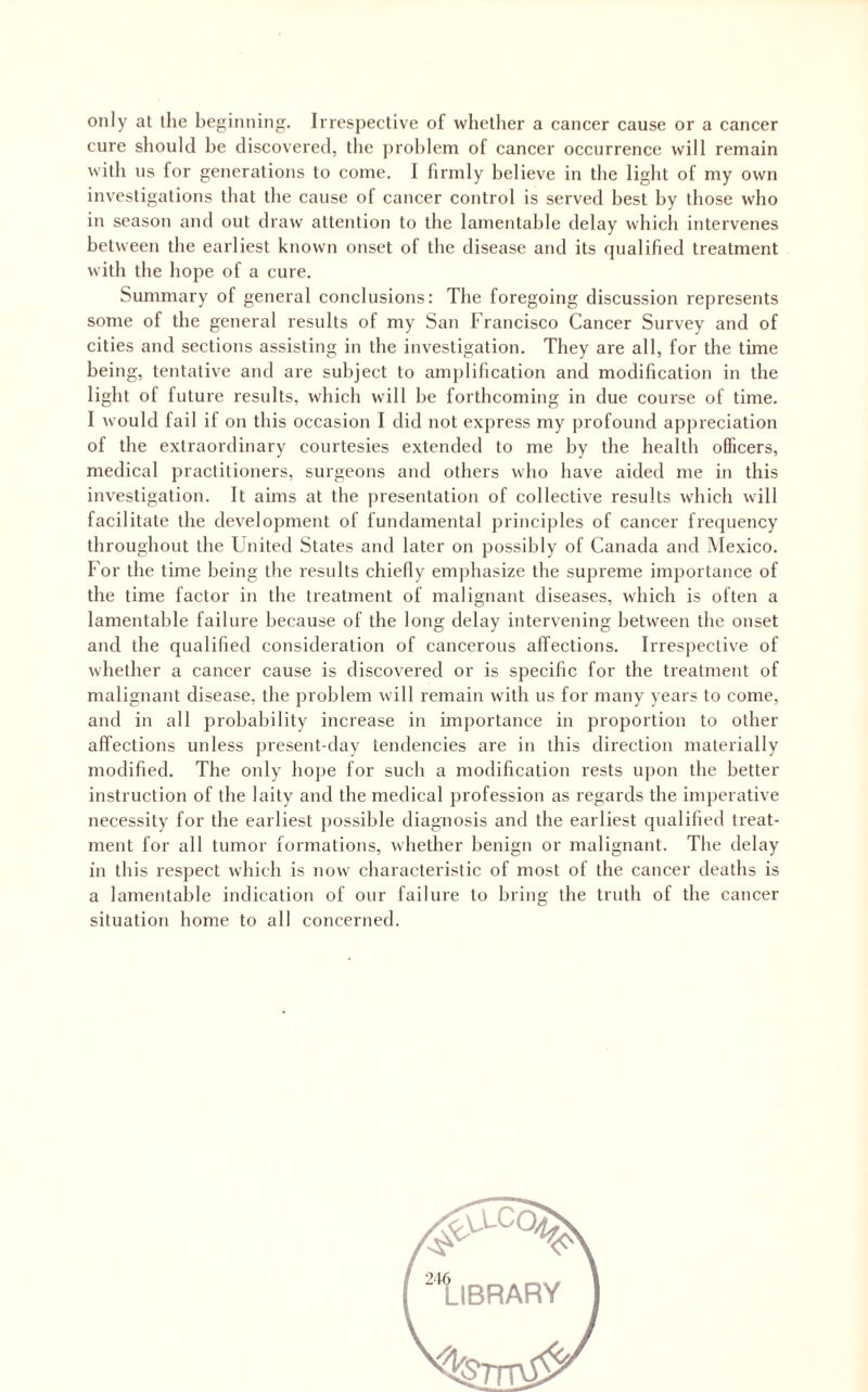 only at the beginning. Irrespective of whether a cancer cause or a cancer cure should he discovered, the problem of cancer occurrence will remain with us for generations to come. I firmly believe in the light of my own investigations that the cause of cancer control is served best by those who in season and out draw attention to the lamentable delay which intervenes between the earliest known onset of the disease and its qualified treatment with the hope of a cure. Summary of general conclusions: The foregoing discussion represents some of the general results of my San Francisco Cancer Survey and of cities and sections assisting in the investigation. They are all, for the time being, tentative and are subject to amplification and modification in the light of future results, which wdll he forthcoming in due course of time. I would fail if on this occasion I did not express my profound appreciation of the extraordinary courtesies extended to me by the health officers, medical practitioners, surgeons and others who have aided me in this investigation. It aims at the presentation of collective results which will facilitate the development of fundamental principles of cancer fi’ecjuency throughout the United States and later on possibly of Canada and Mexico. For the time being the results chiefly emphasize the supreme importance of the time factor in the treatment of malignant diseases, which is often a lamentable failure because of the long delay intervening between the onset and the qualified consideration of cancerous affections. Irrespective of whether a cancer cause is discovered or is specific for the treatment of malignant disease, the problem will remain with us for many years to come, and in all probability increase in importance in proportion to other affections unless present-day tendencies are in this direction materially modified. The only hope for such a modification rests u])on the better instruction of the laity and the medical profession as regards the imperative necessity for the earliest possible diagnosis and the earliest qualified treat¬ ment for all tumor formations, whether benign or malignant. The delay in this respect which is now characteristic of most of the cancer deaths is a lamentable indication of our failure to bring the truth of the cancer situation home to all concerned. '^‘library