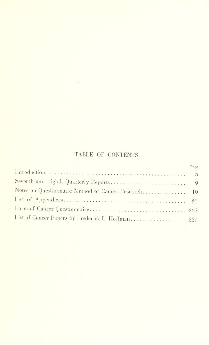 TABLE OF CONTENTS Page Introduction . 5 Seventh and Eighth Quarterly Reports. 9 Notes on Questionnaire Method of Cancer Research. 19 List of Appendices. 21 Form of Cancer Questionnaire. 225 List of Cancer Papers hy Frederick L. Hoffman. 227