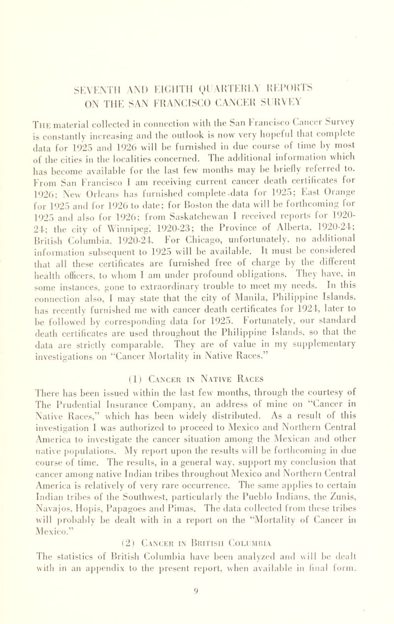 SEVENTH AND EIGHTH QUARTERLY REPORTS ON THE SAN FRANCISCO CANCER SURVEY The material collected in connection with the San Irancisco Cancer Survey is constantly increasing and the outlook is now very hopeful that complete data for 1925 and 1926 will he furnished in due course of time by most of the cities in the localities concerned. I lie additional information which lias become available for the last few months may he briefly refeired to. From San Francisco l am receiving current cancer death certificates for 1926: New Orleans has furnished complete .data for 1925; East Orange for 1925 and for 1926 to date; for Boston the data will he forthcoming for 1925 and also for 1926; from Saskatchewan I received reports for 1920- 21; the city of Winnipeg, 1920-23; the Province of Alberta, 1920-24; British Columbia, 1920-24. For Chicago, unfortunately, no additional information subsequent to 1925 will be available. It must be considered that all these certificates are furnished free of charge by the different health officers, to whom 1 am under profound obligations. They have, in some instances, gone to extraordinary trouble to meet my needs. In this connection also, I may state that the city of Manila, Philippine Islands, has recently furnished me with cancer death certificates for 1924, later to he followed hy corresponding data for 1925. Fortunately, our standard death certificates are used throughout the Philippine Islands, so that the data are strictly comparable. They are of value in my supplementary investigations on “Cancer Mortality in Native Races.” (1) Cancer in Native Races There has been issued within the last few months, through the courtesy of The Prudential Insurance Company, an address of mine on “Cancer in Native Races,” which has been widely distributed. As a result of this investigation I was authorized to proceed to Mexico and Northern Central America to investigate the cancer situation among the Mexican and other native populations. My report upon the results will he forthcoming in due course of time. The results, in a general way. support my conclusion that cancer among native Indian tribes throughout Mexico and Northern Central America is relatively of very rare occurrence. The same applies to certain Indian tribes of the Southwest, particularly the Pueblo Indians, the Zunis, Navajos, Hopis, Papagoes and Pimas. The data collected from these tribes will probably he dealt with in a report on the “Mortality of Cancer in Mexico.” (2) Cancer in British Columbia The statistics of British Columbia have been analyzed and will he dealt with in an appendix to the present report, when available in final form.