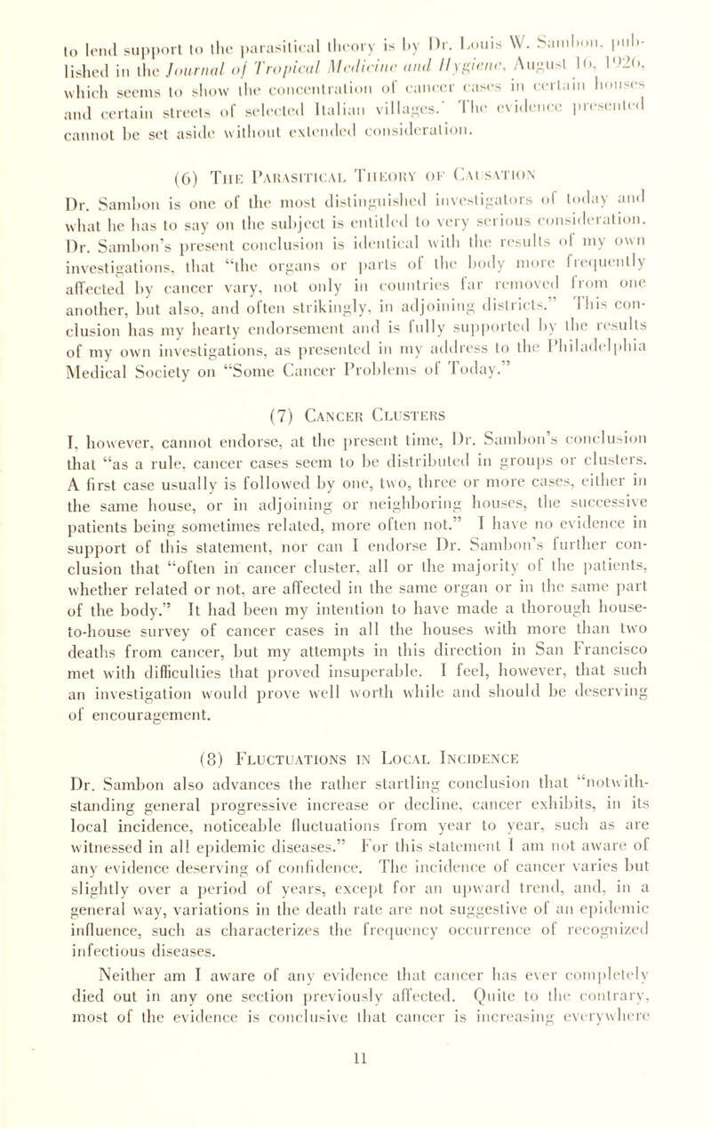 to lend support to the parasitical theory is hy Hr. Louis W. Samhon. puh- lished in the Journal of Tropical Medicine and Hygiene, August Ui, l~(N which seems to show the concentration of cancer cases in certain houses and certain streets of selected Italian villages.' The evidence presented cannot he set aside without extended consideration. (6) The Parasitical Theory of Causation Dr. Samhon is one of the most distinguished investigators ol today and what he has to say on the subject is entitled to very serious consideration. Dr. Samhon’s present conclusion is identical with the results ol my own investigations, that “the organs or parts of the body more frequently affected hy cancer vary, not only in countries far removed from one another, but also, and often strikingly, in adjoining districts.” This con¬ clusion has my hearty endorsement and is fully supported hy the results of my own investigations, as presented in my address to the Philadelphia Medical Society on “Some Cancer Problems of I oday. (7) Cancer Clusters I. however, cannot endorse, at the present time, Dr. Samhon s conclusion that “as a rule, cancer cases seem to be distributed in groups or clusters. A first case usually is followed by one, two, three or more cases, either in the same house, or in adjoining or neighboring houses, the successive patients being sometimes related, more often not.’ I have no evidence in support of this statement, nor can I endorse Dr. Sambon’s further con¬ clusion that “often in cancer cluster, all or the majority of the patients, whether related or not. are affected in the same organ or in the same part of the body.” It had been my intention to have made a thorough house- to-house survey of cancer cases in all the houses with more than two deaths from cancer, but my attempts in this direction in San Francisco met with difficulties that proved insuperable. I feel, however, that such an investigation would prove well worth while and should be deserving of encouragement. (8) Fluctuations in Local Incidence Dr. Sambon also advances the rather startling conclusion that ■'notwith¬ standing general progressive increase or decline, cancer exhibits, in its local incidence, noticeable fluctuations from year to year, such as are witnessed in all epidemic diseases.” For this statement I am not aware of any evidence deserving of confidence. The incidence of cancer varies but slightly over a period of years, except for an upward trend, and, in a general way, variations in the death rate are not suggestive of an epidemic influence, such as characterizes the frequency occurrence of recognized infectious diseases. Neither am I aware of any evidence that cancer has ever completely died out in any one section previously affected. Quite to the contrary, most of the evidence is conclusive that cancer is increasing everywhere