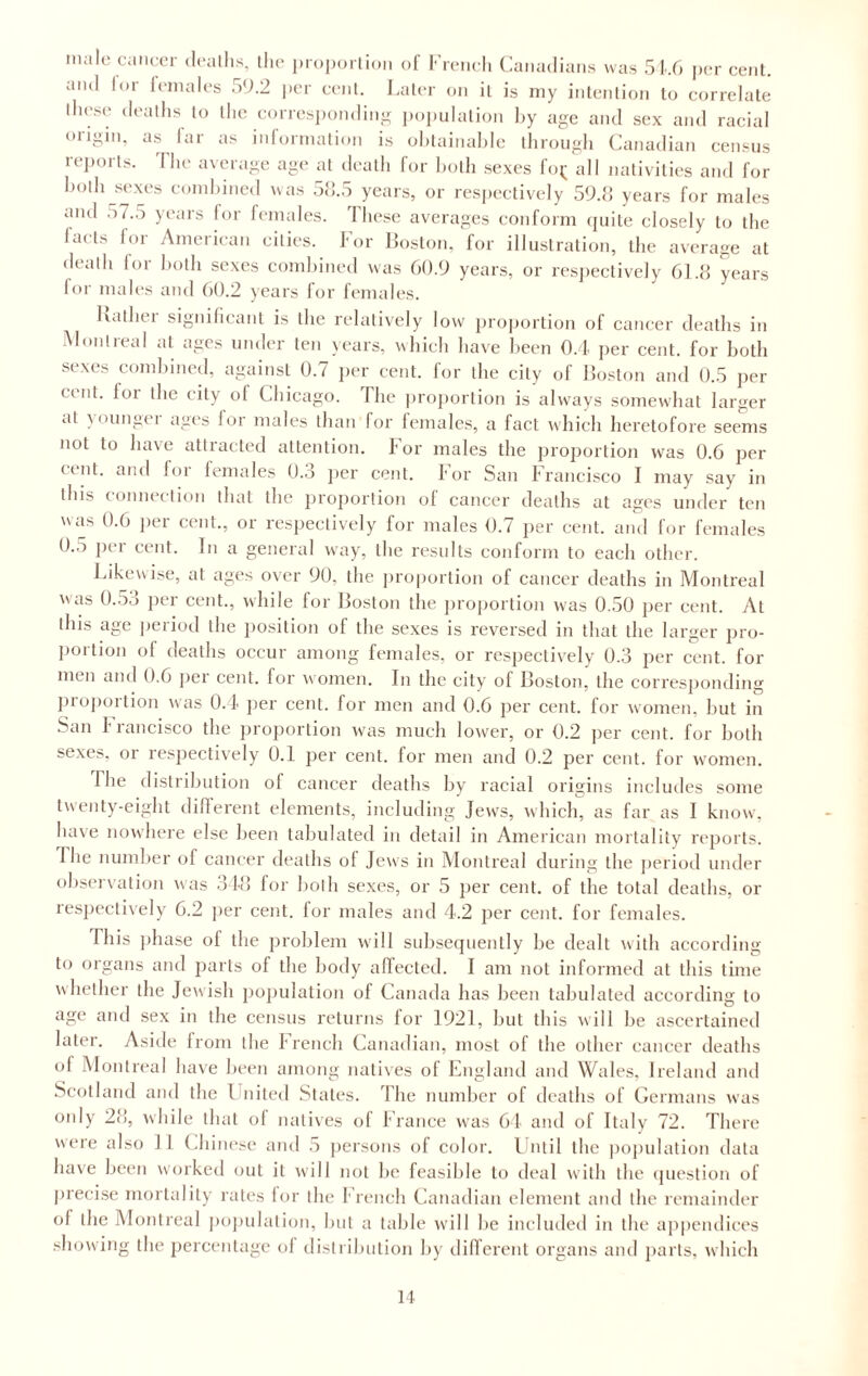 malt; cancer deaths, the proportion of French Canadians was 516 per cent, and lor females 59.2 per cent. Later on it is my intention to correlate those deaths to the corresponding population by age and sex and racial <>iigiu, as far as information is obtainable through Canadian census reports. The average age at death for both sexes fo^ all nativities and for both sexes combined was 58.5 years, or respectively 59.8 years for males and 57.5 years for females. These averages conform quite closely to the lads for American cities. For Boston, for illustration, the average at death for both sexes combined was 60.9 years, or respectively 61.8 years for males and 60.2 years for females. luilhei significant is the relatively low proportion of cancer deaths in Montreal at ages under ten years, which have been 0.4 per cent, for both sexes combined, against 0.7 per cent, for the city of Boston and 0.5 per cent, loi the city of Chicago. The proportion is always somewhat larger at younger ages for males than for females, a fact which heretofore seems not to have attracted attention. For males the proportion was 0.6 per cent, and for females 0.3 per cent. I’or San Francisco I may say in this connection that the proportion of cancer deaths at ages under ten was 0.6 per cent., or respectively for males 0.7 per cent, and for females 0.5 per cent. In a general way, the results conform to each other. Likewise, at ages over 90, the proportion of cancer deaths in Montreal was 0.53 per cent., while for Boston the proportion was 0.50 per cent. At this age period the position of the sexes is reversed in that the larger pro¬ portion of deaths occur among females, or respectively 0.3 per cent, for men and 0.6 per cent, for women. In the city of Boston, the corresponding proportion was 0.4 per cent, for men and 0.6 per cent, for women, but in San Francisco the proportion was much lower, or 0.2 per cent, for both sexes, or respectively 0.1 per cent, for men and 0.2 per cent, for women. I he distribution of cancer deaths by racial origins includes some twenty-eight different elements, including Jews, which, as far as I know, have nowhere else been tabulated in detail in American mortality reports. The number of cancer deaths of Jews in Montreal during the period under observation was 348 for both sexes, or 5 per cent, of the total deaths, or respectively 6.2 per cent, for males and 4.2 per cent, for females. rhis phase of the problem will subsequently be dealt with according to organs and parts of the body affected. I am not informed at this time whether the Jewish population of Canada has been tabulated according to age and sex in the census returns for 1921, but this will be ascertained later. Aside from the French Canadian, most of the other cancer deaths of Montreal have been among natives of England and Wales, Ireland and Scotland and the United States. The number of deaths of Germans was only 28, while that of natives of France was 64 and of Italy 72. There were also fl Chinese and 5 persons of color. Until the population data have been worked out it will not be feasible to deal with the question of precise mortality rates for the French Canadian element and the remainder ol the Montreal population, but a table will be included in the appendices showing the percentage ol distribution by different organs and parts, which