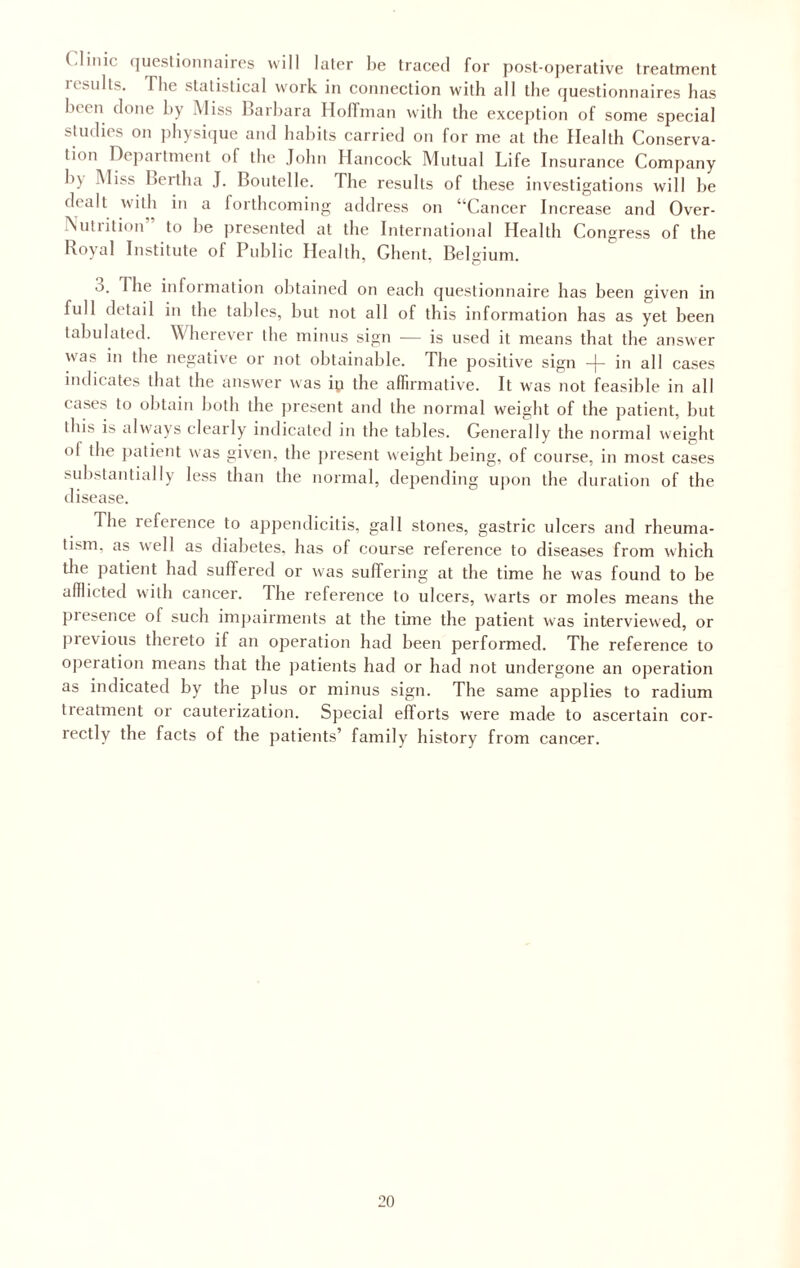 ( linic questionnaires will later he traced for post-operative treatment 11suits. The statistical work in connection with all the questionnaires has Inin done hy Miss Barbara Hoffman with the exception of some special studies on physique and habits carried on for me at the Health Conserva¬ tion Department of the John Hancock Mutual Life Insurance Company b\ Miss bertha J. Boutelle. The results of these investigations will be dealt with in a forthcoming address on “Cancer Increase and Over- Nutrition” to he presented at the International Health Congress of the Royal Institute of Public Health, Ghent, Belgium. The information obtained on each questionnaire has been given in full detail in the tables, but not all of this information has as yet been tabulated. Wherever the minus sign — is used it means that the answer was in the negative or not obtainable. The positive sign -j- in all cases indicates that the answer was ip the affirmative. It was not feasible in all cases to obtain both the present and the normal weight of the patient, but this is always clearly indicated in the tables. Generally the normal weight ol the patient was given, the present weight being, of course, in most cases substantially less than the normal, depending upon the duration of the disease. The reference to appendicitis, gall stones, gastric ulcers and rheuma¬ tism, as well as diabetes, has of course reference to diseases from which the patient had suffered or was suffering at the time he was found to be adlicted with cancer. The reference to ulcers, warts or moles means the presence of such impairments at the time the patient was interviewed, or previous thereto if an operation had been performed. The reference to operation means that the patients had or had not undergone an operation as indicated by the plus or minus sign. The same applies to radium treatment or cauterization. Special efforts were made to ascertain cor¬ rectly the facts of the patients’ family history from cancer.