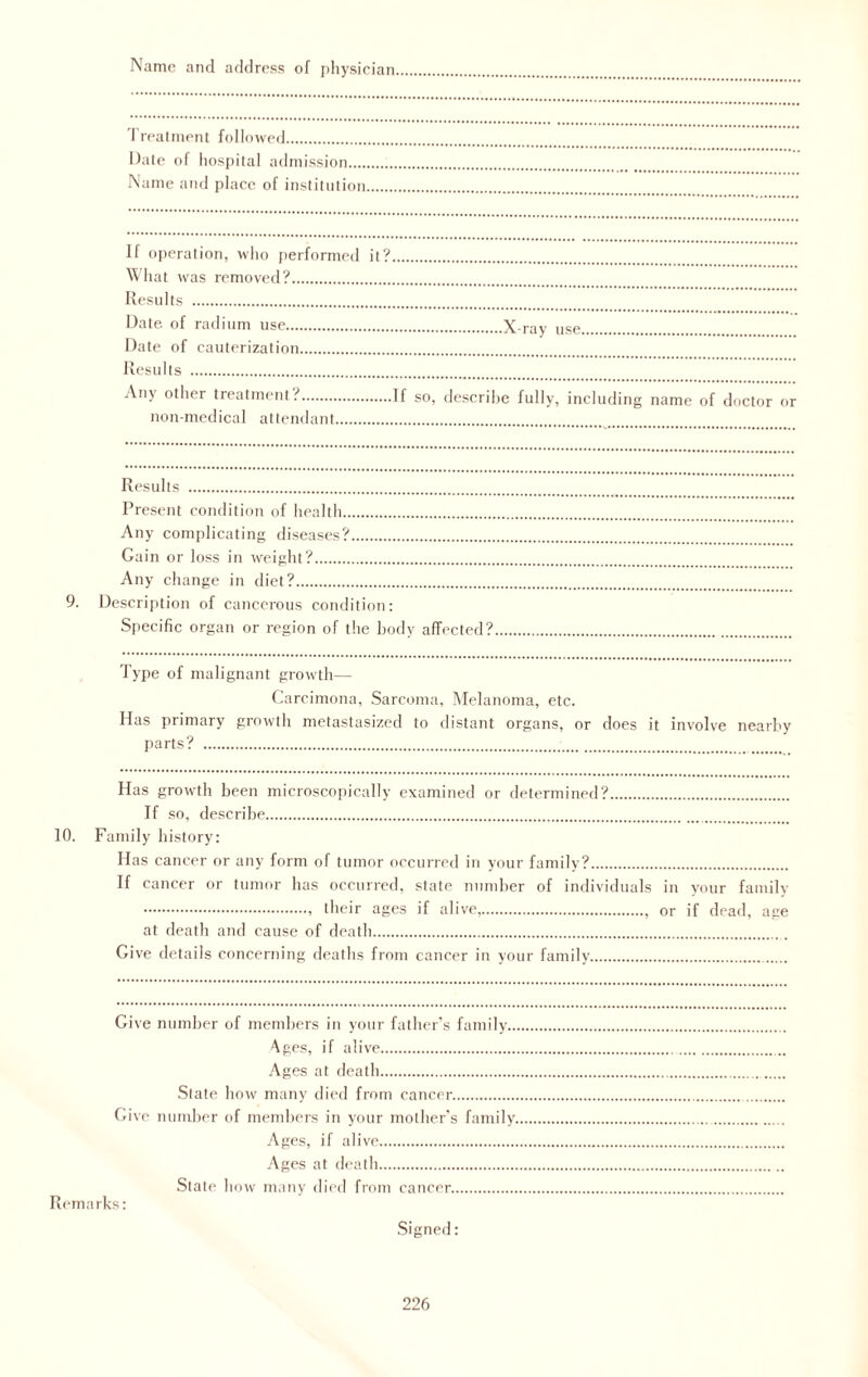 Name and address of physician Treatment followed. Date of hospital admission.... Name and place of institution If operation, who performed it? What was removed?. Results . Date of radium use.X-ray use. Date of cauterization. Results .. Any other treatment?.If so, describe fully, including name of doctor or non-medical attendant Results . Present condition of health. Any complicating diseases?. Gain or loss in weight?. Any change in diet?. 9. Description of cancerous condition: Specific organ or region of the body affected?.. Type of malignant growth— Carcimona, Sarcoma, Melanoma, etc. Has primary growth metastasized to distant organs, or does it involve nearby parts? .. Has growth been microscopically examined or determined?. If so, describe. 10. Family history: Has cancer or any form of tumor occurred in your family?. If cancer or tumor has occurred, state number of individuals in your family ., their ages if alive,., or if dead, age at death and cause of death. Give details concerning deaths from cancer in your family. Give number of members in your father’s family.. 4ges, if alive. Ages at death. Slate how many died from cancer. Give number of members in your mother’s family. Ages, if alive. Ages at death. State how many died from cancer. Remarks: Signed: