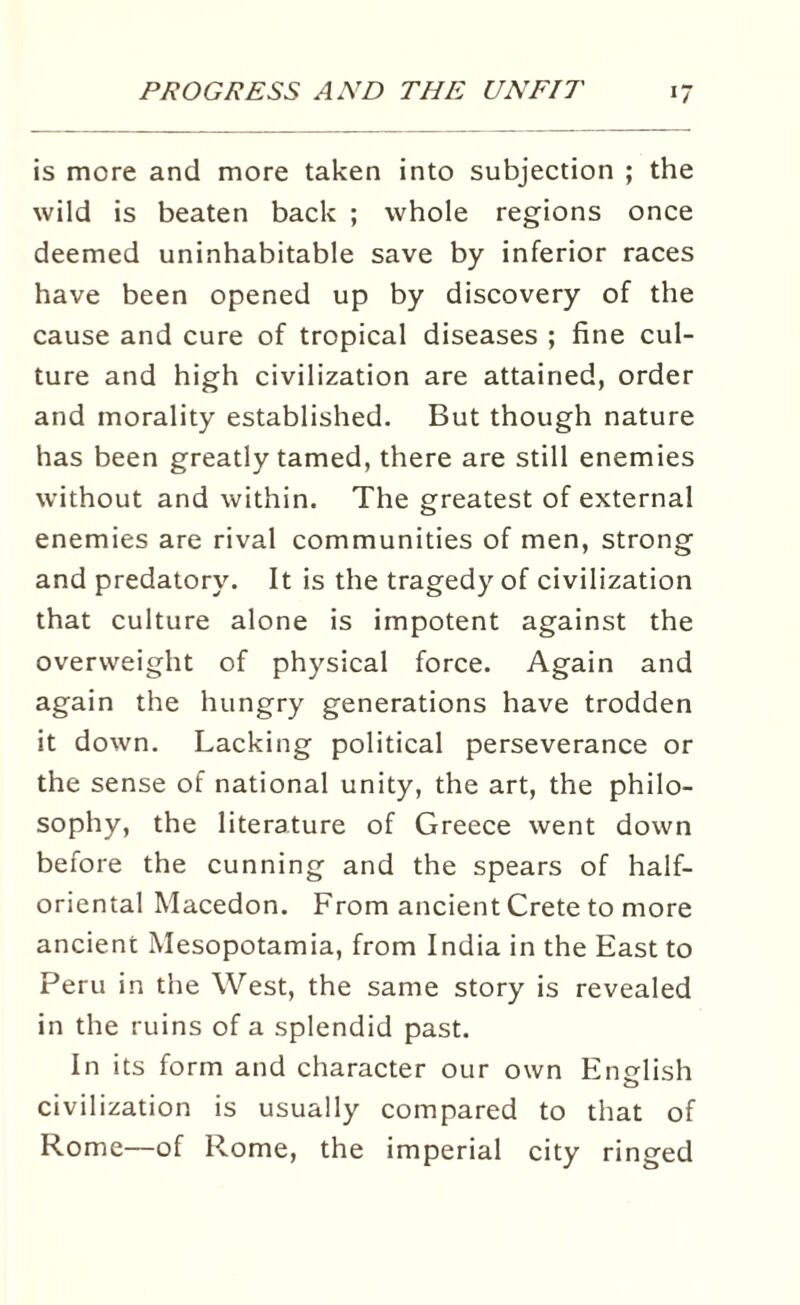 is more and more taken into subjection ; the wild is beaten back ; whole regions once deemed uninhabitable save by inferior races have been opened up by discovery of the cause and cure of tropical diseases ; fine cul¬ ture and high civilization are attained, order and morality established. But though nature has been greatly tamed, there are still enemies without and within. The greatest of external enemies are rival communities of men, strong and predatory. It is the tragedy of civilization that culture alone is impotent against the overweight of physical force. Again and again the hungry generations have trodden it down. Lacking political perseverance or the sense of national unity, the art, the philo¬ sophy, the literature of Greece went down before the cunning and the spears of half¬ oriental Macedon. From ancient Crete to more ancient Mesopotamia, from India in the East to Peru in the West, the same story is revealed in the ruins of a splendid past. In its form and character our own English civilization is usually compared to that of Rome—of Rome, the imperial city ringed