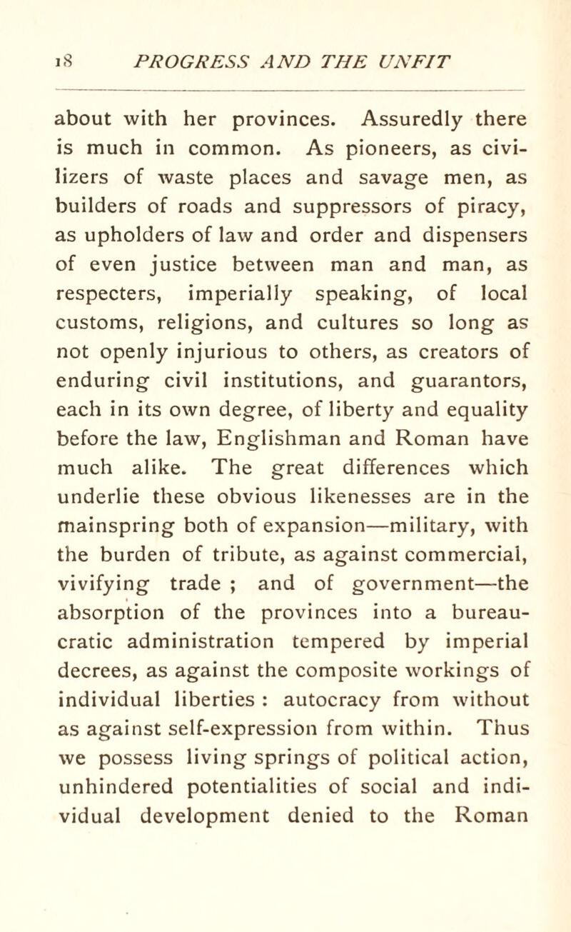 about with her provinces. Assuredly there is much in common. As pioneers, as civi¬ lizers of waste places and savage men, as builders of roads and suppressors of piracy, as upholders of law and order and dispensers of even justice between man and man, as respecters, imperially speaking, of local customs, religions, and cultures so long as not openly injurious to others, as creators of enduring civil institutions, and guarantors, each in its own degree, of liberty and equality before the law, Englishman and Roman have much alike. The great differences which underlie these obvious likenesses are in the mainspring both of expansion—military, with the burden of tribute, as against commercial, vivifying trade ; and of government—the absorption of the provinces into a bureau¬ cratic administration tempered by imperial decrees, as against the composite workings of individual liberties : autocracy from without as against self-expression from within. Thus we possess living springs of political action, unhindered potentialities of social and indi¬ vidual development denied to the Roman