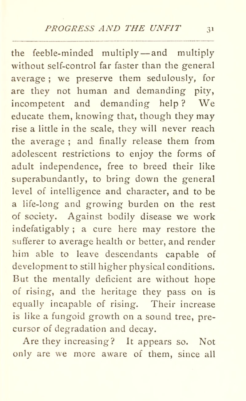 the feeble-minded multiply — and multiply without self-control far faster than the general average ; we preserve them sedulously, for are they not human and demanding pity, incompetent and demanding help ? We educate them, knowing that, though they may rise a little in the scale, they will never reach the average ; and finally release them from adolescent restrictions to enjoy the forms of adult independence, free to breed their like superabundantly, to bring down the general level of intelligence and character, and to be a life-long and growing burden on the rest of society. Against bodily disease we work indefatigably ; a cure here may restore the sufferer to average health or better, and render him able to leave descendants capable of development to still higher physical conditions. But the mentally deficient are without hope of rising, and the heritage they pass on is equally incapable of rising. Their increase is like a fungoid growth on a sound tree, pre¬ cursor of degradation and decay. Are they increasing? It appears so. Not only are we more aware of them, since all