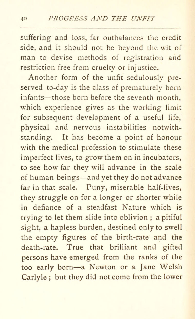 suffering and loss, far outbalances the credit side, and it should not be beyond the wit of man to devise methods of registration and restriction free from cruelty or injustice. Another form of the unfit sedulously pre¬ served to-day is the class of prematurely born infants—those born before the seventh month, which experience gives as the working limit for subsequent development of a useful life, physical and nervous instabilities notwith¬ standing. It has become a point of honour with the medical profession to stimulate these imperfect lives, to grow them on in incubators, to see how far they will advance in the scale of human beings—and yet they do not advance far in that scale. Puny, miserable half-lives, they struggle on for a longer or shorter while in defiance of a steadfast Nature which is trying to let them slide into oblivion ; a pitiful sight, a hapless burden, destined only to swell the empty figures of the birth-rate and the death-rate. True that brilliant and gifted persons have emerged from the ranks of the too early born—a Newton or a Jane Welsh Carlyle ; but they did not come from the lower