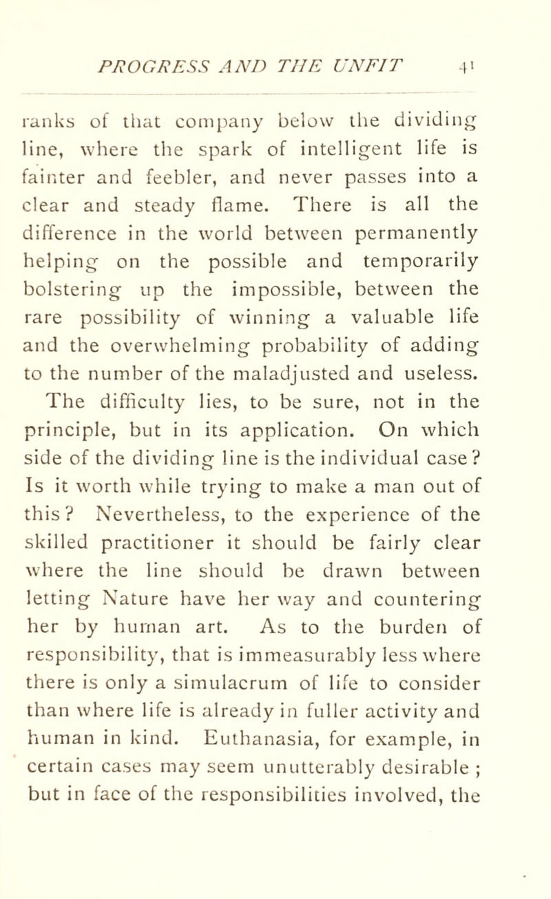 ranks of that company below the dividing line, where the spark of intelligent life is fainter and feebler, and never passes into a clear and steady flame. There is all the difference in the world between permanently helping on the possible and temporarily bolstering up the impossible, between the rare possibility of winning a valuable life and the overwhelming probability of adding to the number of the maladjusted and useless. The difficulty lies, to be sure, not in the principle, but in its application. On which side of the dividing line is the individual case ? Is it worth while trying to make a man out of this? Nevertheless, to the experience of the skilled practitioner it should be fairly clear where the line should be drawn between letting Nature have her way and countering her by human art. As to the burden of responsibility, that is immeasurably less where there is only a simulacrum of life to consider than where life is already in fuller activity and human in kind. Euthanasia, for example, in certain cases may seem unutterably desirable ; but in face of the responsibilities involved, the