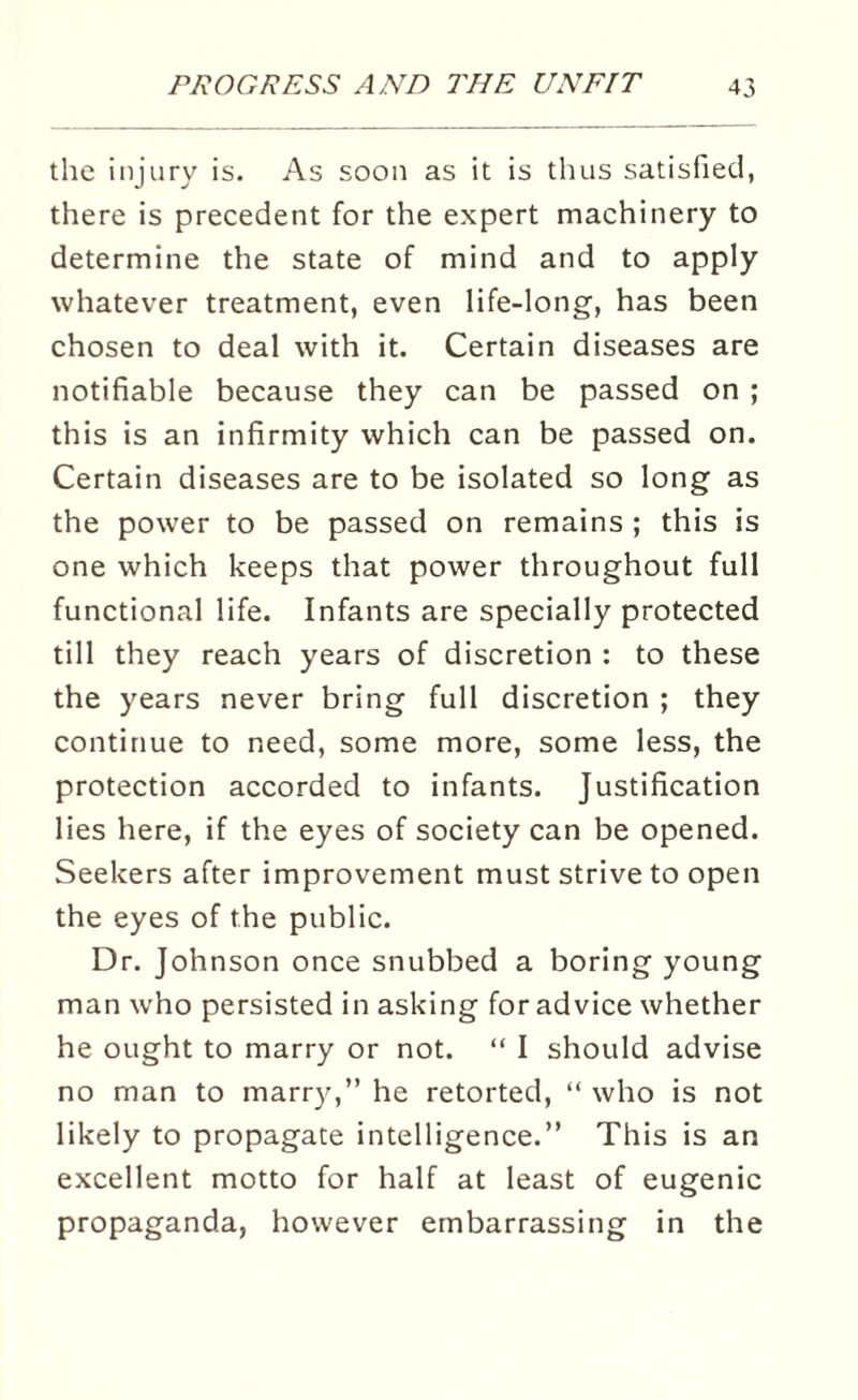 the injury is. As soon as it is thus satisfied, there is precedent for the expert machinery to determine the state of mind and to apply whatever treatment, even life-long, has been chosen to deal with it. Certain diseases are notifiable because they can be passed on ; this is an infirmity which can be passed on. Certain diseases are to be isolated so long as the power to be passed on remains ; this is one which keeps that power throughout full functional life. Infants are specially protected till they reach years of discretion : to these the years never bring full discretion ; they continue to need, some more, some less, the protection accorded to infants. Justification lies here, if the eyes of society can be opened. Seekers after improvement must strive to open the eyes of the public. Dr. Johnson once snubbed a boring young man who persisted in asking for advice whether he ought to marry or not. “ I should advise no man to marry,” he retorted, “ who is not likely to propagate intelligence.” This is an excellent motto for half at least of eugenic propaganda, however embarrassing in the