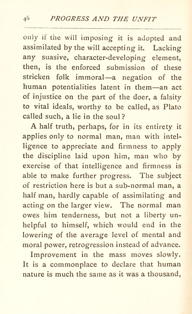 oniy it the will imposing it is adopted and assimilated by the will accepting it. Lacking any suasive, character-developing element, then, is the enforced submission of these stricken folk immoral—a negation of the human potentialities latent in them—an act of injustice on the part of the doer, a falsity to vital ideals, worthy to be called, as Plato called such, a lie in the soul ? A half truth, perhaps, for in its entirety it applies only to normal man, man with intel¬ ligence to appreciate and firmness to apply the discipline laid upon him, man who by exercise of that intelligence and firmness is able to make further progress. The subject of restriction here is but a sub-normal man, a half man, hardly capable of assimilating and acting on the larger view. The normal man owes him tenderness, but not a liberty un¬ helpful to himself, which would end in the lowering of the average level of mental and moral power, retrogression instead of advance. Improvement in the mass moves slowly. It is a commonplace to declare that human nature is much the same as it was a thousand,