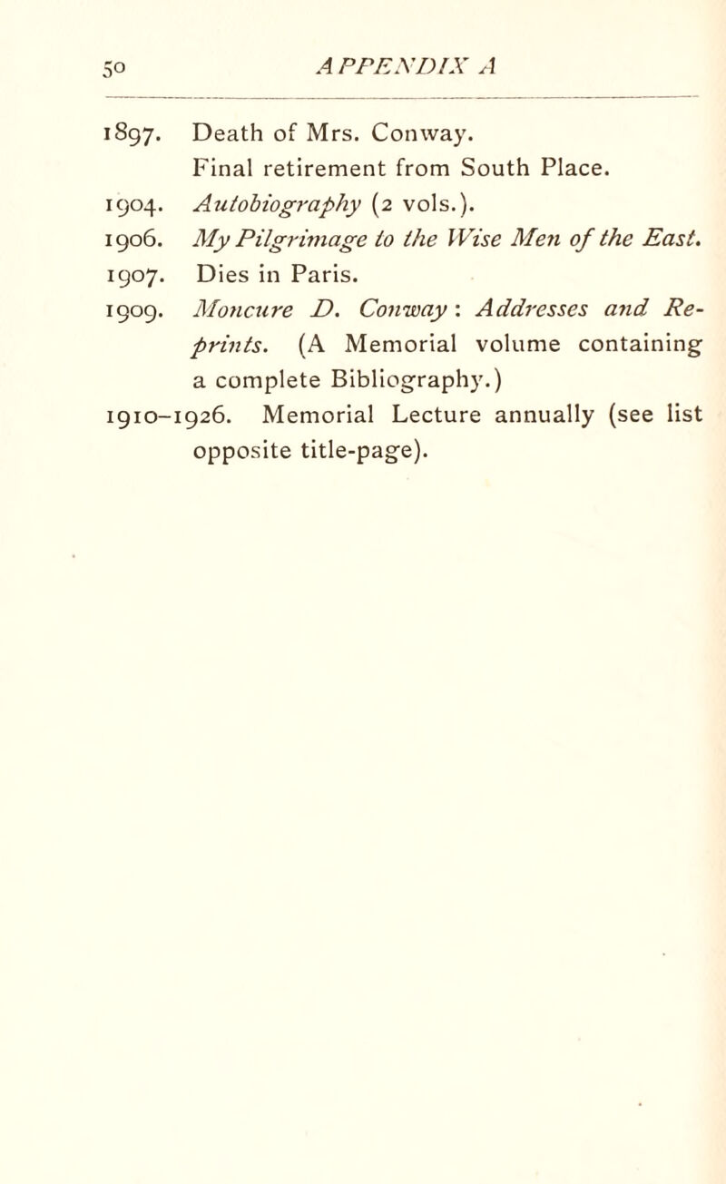 1897. Death of Mrs. Conway. Final retirement from South Place. 1904. Autobiography (2 vols.). 1906. My Pilgrimage to the Wise Men of the East. 1907. Dies in Paris. 1909. Moncure D. Conway : Addresses and Re¬ prints. (A Memorial volume containing a complete Bibliography.) 1910-1926. Memorial Lecture annually (see list opposite title-page).