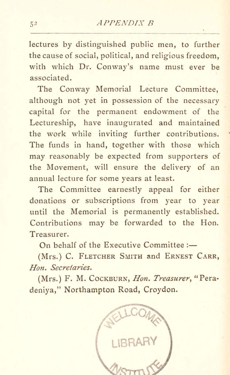 lectures by distinguished public men, to further the cause of social, political, and religious freedom, with which Dr. Conway’s name must ever be associated. The Conway Memorial Lecture Committee, although not yet in possession of the necessary capital for the permanent endowment of the Lectureship, have inaugurated and maintained the work while inviting further contributions. The funds in hand, together with those which may reasonably be expected from supporters of the Movement, will ensure the delivery of an annual lecture for some years at least. The Committee earnestly appeal for either donations or subscriptions from year to year until the Memorial is permanently established. Contributions may be forwarded to the Hon. Treasurer. On behalf of the Executive Committee :— (Mrs.) C. Fletcher Smith and Ernest Carr, Hon. Secretaries. (Mrs.) F. M. Cockburn, Hon. Treasurer, “Pera* deniya,” Northampton Road, Croydon.