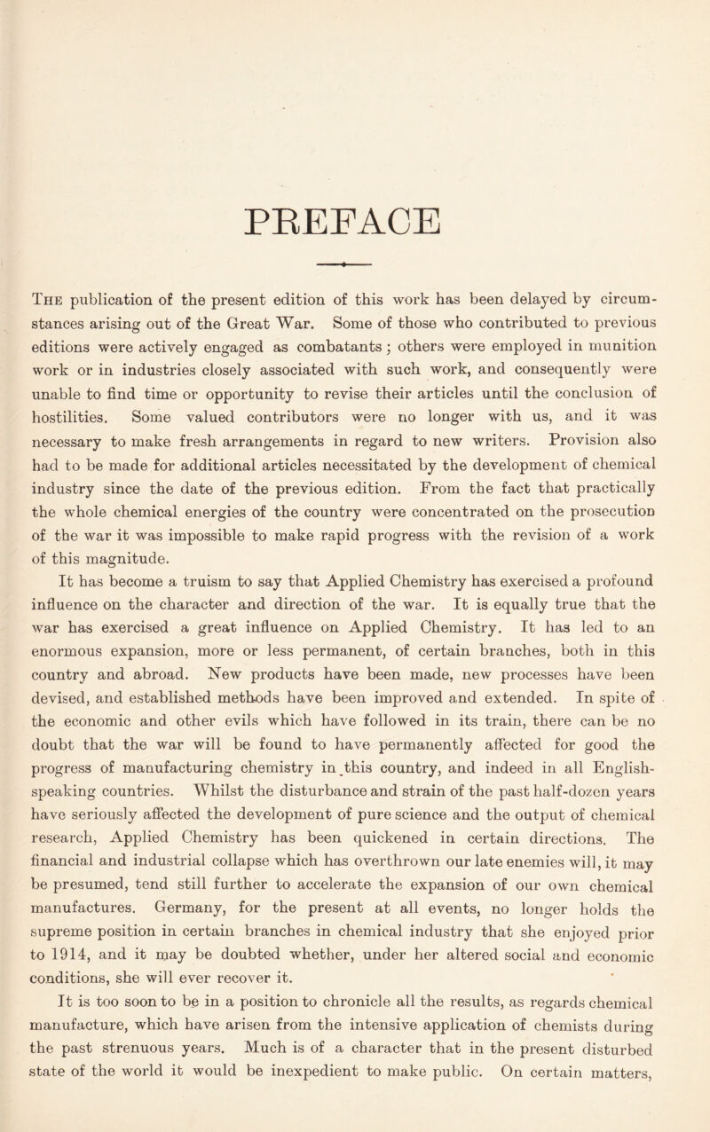PREFACE * The publication of the present edition of this work has been delayed by circum- stances arising out of the Great War. Some of those who contributed to previous editions were actively engaged as combatants; others were employed in munition work or in industries closely associated with such work, and consequently were unable to find time or opportunity to revise their articles until the conclusion of hostilities. Some valued contributors were no longer with us, and it was necessary to make fresh arrangements in regard to new writers. Provision also had to be made for additional articles necessitated by the development of chemical industry since the date of the previous edition. From the fact that practically the whole chemical energies of the country were concentrated on the prosecution of the war it was impossible to make rapid progress with the revision of a work of this magnitude. It has become a truism to say that Applied Chemistry has exercised a profound influence on the character and direction of the war. It is equally true that the war has exercised a great influence on Applied Chemistry. It has led to an enormous expansion, more or less permanent, of certain branches, both in this country and abroad. New products have been made, new processes have been devised, and established methods have been improved and extended. In spite of the economic and other evils which have followed in its train, there can be no doubt that the war will be found to have permanently affected for good the progress of manufacturing chemistry in this country, and indeed in all English- speaking countries. Whilst the disturbance and strain of the past half-dozen years have seriously affected the development of pure science and the output of chemical research, Applied Chemistry has been quickened in certain directions. The financial and industrial collapse which has overthrown our late enemies will, it may be presumed, tend still further to accelerate the expansion of our own chemical manufactures. Germany, for the present at all events, no longer holds the supreme position in certain branches in chemical industry that she enjoyed prior to 1914, and it may be doubted whether, under her altered social and economic conditions, she will ever recover it. It is too soon to be in a position to chronicle all the results, as regards chemical manufacture, which have arisen from the intensive application of chemists during the past strenuous years. Much is of a character that in the present disturbed state of the world it would be inexpedient to make public. On certain matters,