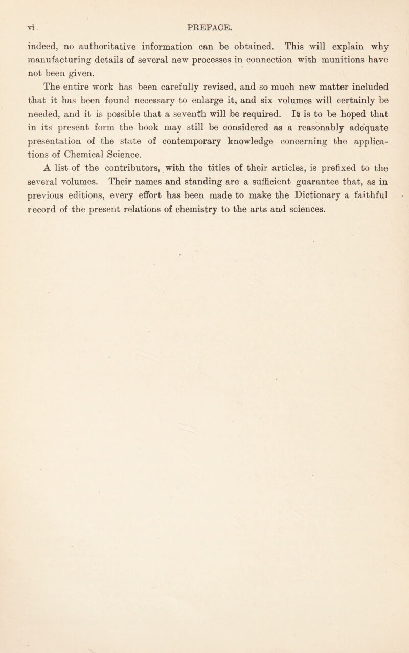 indeed, no authoritative information can be obtained. This will explain why manufacturing details of several new processes in connection with munitions have not been given. The entire work has been carefully revised, and so much new matter included that it has been found necessary to enlarge it, and six volumes will certainly be needed, and it is possible that a seventh will be required. It is to be hoped that in its present form the book may still be considered as a reasonably adequate presentation of the state of contemporary knowledge concerning the applica- tions of Chemical Science. A list of the contributors, with the titles of their articles, is prefixed to the several volumes. Their names and standing are a sufficient guarantee that, as in previous editions, every effort has been made to make the Dictionary a faithful record of the present relations of chemistry to the arts and sciences.